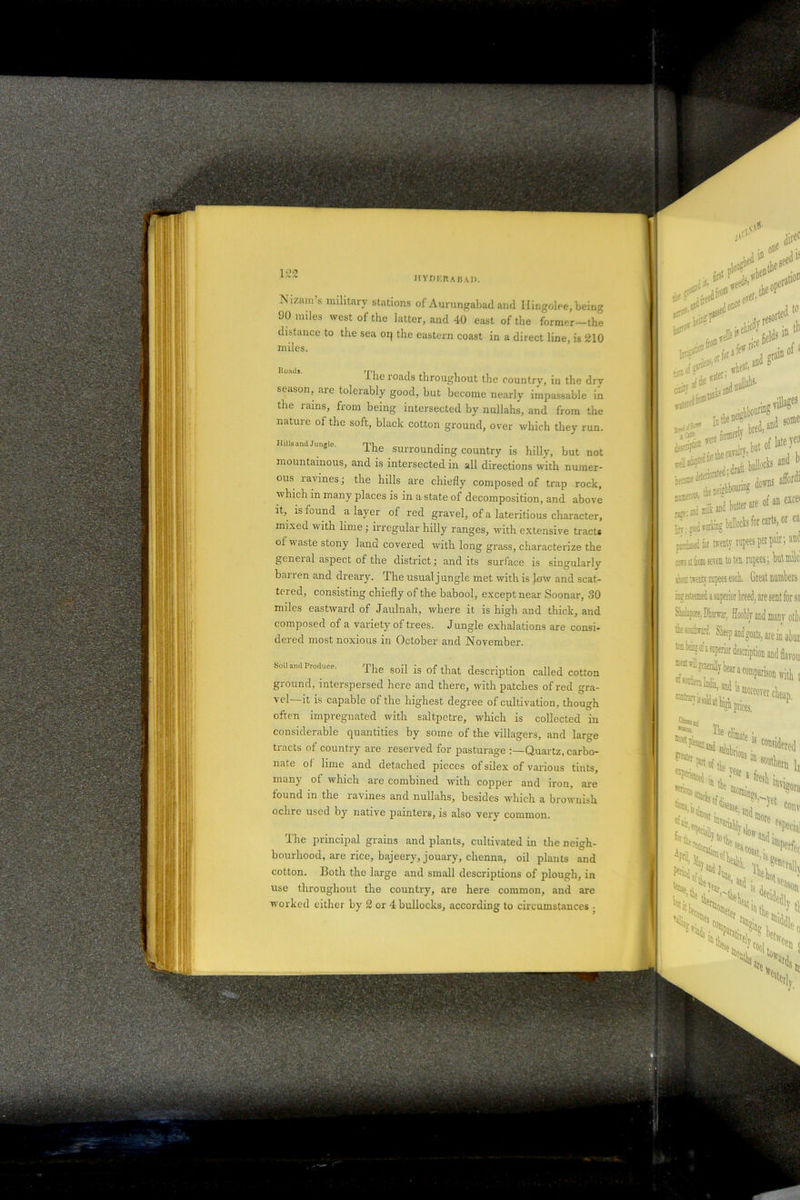 IS'izain s military stations of Aurungabad and Ilinj 90 miles west of the latter, and 40 east of the f distance to the sea or| the eastern coast in a direct miles. 1 he roads throughout the country season, are tolerably good, but become nearly im the rains, from being intersected by nullahs, anc nature of the soft, black cotton ground, over whic Hills and Jungle. rpi o l* . «**'«*«9 parted fe twenty rupees per pair; aM cor si acin k\eh to ten rupees; but mile1 iKffli iweiitv rupees each. Great numbers isgestemed a superior breed, are sent for sa Shokpjre, Dbnrar, Hoobly and many otii Sheep and goats, are in abut to big of a superior description and flavou ^generally bear a comparison with t oftotbeia India, and ismJ . . / The soil is of that description called cotton ground, interspersed here and there, with patches of red gra- ycI it is capable of the highest degree of cultivation, though often impregnated with saltpetre, which is collected in considerable quantities by some of the villagers, and large tracts of country are reserved for pasturage Quartz, carbo- nate of lime and detached pieces of silex of various tints, many of which are combined with copper and iron, are found in the ravines and nullahs, besides which a brownish ochre used by native painters, is also very common. The principal grains and plants, cultivated in the neigh- bourhood, are rice, bajeery, jouary, chenna, oil plants and cotton. Both the large and small descriptions of plough, in use throughout the country, are here common, and are worked either by 2 or 4 bullocks, according to circumstances .