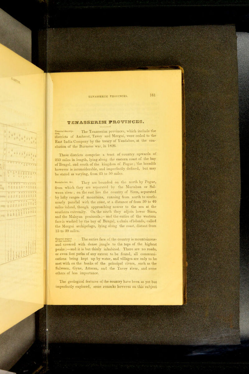. i' ■ - “ -1L ■ •V.- C- , \ • - -A J ' • ; ' ' .v, TENASSEREIVE PROVINCES. General descrip- The Tenasserim provinces, which include the lion. . iii districts of Amherst, Tavoy and Mergui, were ceded to the East India Company by the treaty of Yandaboo, at the con- clusion of the Burmese war, in 1826. These districts comprise a tract ol country upwards ol 250 miles in length, lying along the eastern coast of the bay of Bengal, and south of the kingdom ol Pegue ; the breadth however is inconsiderable, and imperfectly defined, but may be stated as varying, from 25 to 50 miles. Boundaries, &c. They are bounded on the north by Pegue, from which they are separated by the Martaban or Sal- ween river ; on the east lies the country of Siam, separated by lofty ranges of mountains, running from north to south# nearly parallel with the coast, at a distance of from 30 to 40 miles inland, though approaching nearer to the sea at the southern extremity. On the south they adjoin lower Siam, and the Malayan peninsulaand the entire of the western face is washed by the bay of Bengal, a chain of islands, called the Mergui archipelago, lying along the coast, distant from 15 to 30 miles. General aspect The entire face of the country is mountainous# and covered with dense jungle to the tops of the highest peaks ;—and it is but thinly inhabited. There are no roads, or even foot paths of any extent to be found, all communi- cations being kept up by water, and villages are only to be met with on the banks of the principal rivers, such as the Salween, Gyne, Attaran, and the Tavoy river, and some others of less importance. The geological features of the country have been as yet but imperfectly explored, some remarks however on this subject