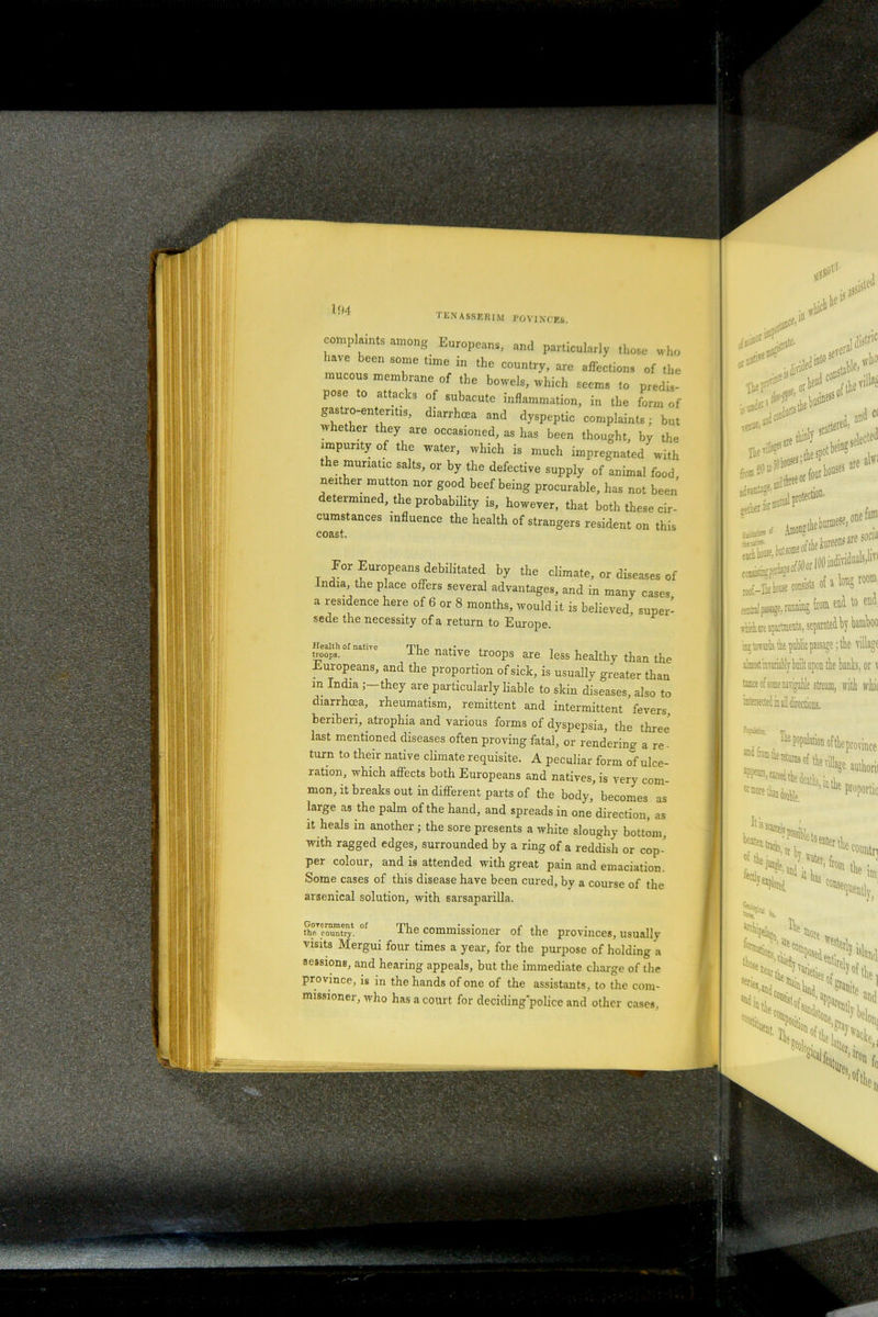 I AO.Tj'.ill M FOVIJ complaints among Europeans, and particularly those who iave been some time in the country, are affections of the mucous membrane of the bowels, which seems to predis- pose to attacks of subacute inflammation, in the form of gastro-ententis, diarrhoea and dyspeptic complaints; but whether they are occasioned, as has been thought, by the impurity of the water, which is much impregnated with t e muriatic salts, or by the defective supply of animal food neither mutton nor good beef being procurable, has not been determined, the probability is, however, that both these cir- cumstances influence the health of strangers resident on this coast. For Europeans debilitated by the climate, or diseases of India, the place offers several advantages, and in many cases a residence here of 6 or 8 months, would it is believed, super- sede the necessity of a return to Europe. troops. natlTe The native troops are less healthy than the Europeans, and the proportion of sick, is usually greater than m India J—they are particularly liable to skin diseases, also to diarrhoea, rheumatism, remittent and intermittent fevers, beriberi, atrophia and various forms of dyspepsia, the three' last mentioned diseases often proving fatal, or rendering a re - turn to their native climate requisite. A peculiar form of ulce- ration, which affects both Europeans and natives, is very com- mon, it breaks out in different parts of the body, becomes as large as the palm of the hand, and spreads in one direction, as it heals m another ; the sore presents a white sloughy bottom, with ragged edges, surrounded by a ring of a reddish or cop-' per colour, and is attended with great pain and emaciation. Some cases of this disease have been cured, by a course of the arsenical solution, with sarsaparilla. the country. -iuG commissioner of the provinces, usually Visits Mergui four times a year, for the purpose of holding a sessions, and hearing appeals, but the immediate charge of the province, is in the hands of one of the assistants, to the com- missioner, who has a court for deciding'police and other cases. . t, be is}! #at£' . usinesso) «ed, “ 0. ^jetted ’ . UntPS ^ eeorfour *** 50or 100 individuals,'1^ asists of a H room: aao from end to cud. of tlie province wiiUtrilluje amliorii h in the proportio Iti BSi beate^'nP?blet0enterthe Attach coimtn archin.1- Iln foi are