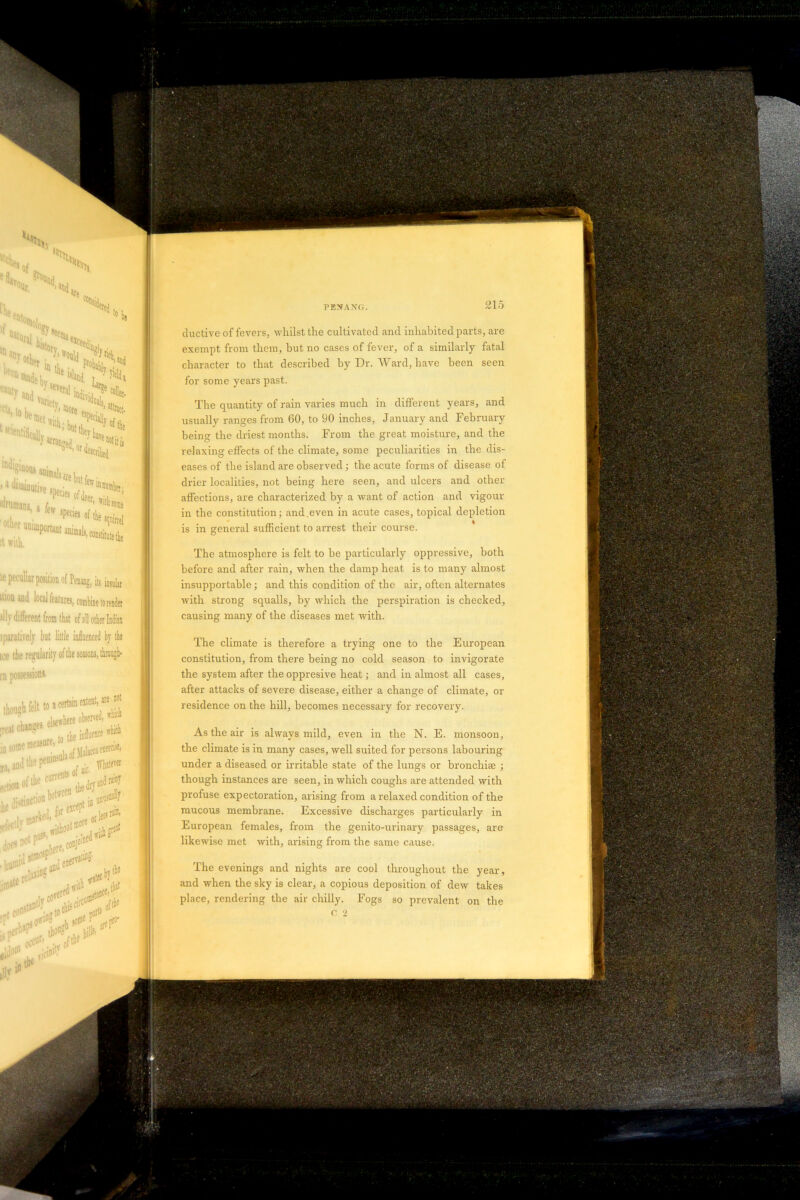 ductive of fevers, whilst the cultivated and inhabited parts, are exempt from them, but no cases of fever, of a similarly fatal character to that described by Dr. Ward, have been seen for some years past. The quantity of rain varies much in different years, and usually ranges from 60, to 90 inches, January and February being the driest months. From the great moisture, and the relaxing effects of the climate, some peculiarities in the dis- eases of the island are observed ; the acute forms of disease of drier localities, not being here seen, and ulcers and other affections, are characterized by a want of action and vigour in the constitution; and.even in acute cases, topical depletion is in general sufficient to arrest their course. The atmosphere is felt to be particularly oppressive, both before and after rain, when the damp heat is to many almost insupportable; and this condition of the air, often alternates with strong squalls, by which the perspiration is checked, causing many of the diseases met with. The climate is therefore a trying one to the European constitution, from there being no cold season to invigorate the system after the oppresive heat; and in almost all cases, after attacks of severe disease, either a change of climate, or residence on the hill, becomes necessary for recovery. As the air is always mild, even in the N. E. monsoon, the climate is in many cases, well suited for persons labouring under a diseased or irritable state of the lungs or bronchite ; though instances are seen, in which coughs are attended with profuse expectoration, arising from a l-elaxed condition of the mucous membrane. Excessive discharges particularly in European females, from the genito-urinary passages, are likewise met with, arising from the same cause. The evenings and nights are cool throughout the year, and when the sky is clear, a copious deposition of dew takes place, rendering the air chilly. Fogs so prevalent on the C 2