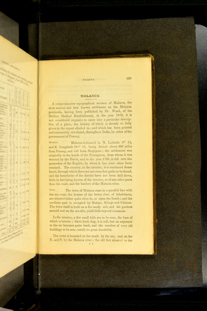 MALACCA A comprehensive topographical account of Malacca, tne most ancient and best known settlement on the Malayan peninsula, having been published by Dr. Ward, of the Madras Medical Establishment, in the year 1830, it is not considered requisite to enter into a particular descrip- tion of a place, the history of which is already so fully the report alluded to ; and which has been printed der of the given m and extensively circulated, throughout India, by on government of Penang. Situation. Malacca is situated in N. Latitude 20 14, and E. Longitude 101° 12, being distant about 300 miles from Penang, and 150 from Singapore ; the settlement was originally in the hands of the Portuguese, from whom it was wrested by the Dutch, and in the year 1795, it fell into the possession of the English, by whom it has ever since been retained. The country, in the interior, is a continued dense forest, through which there are not even foot paths to be found, and the boundaries of the district have not been laid down, little in fact being known of the interior, or of any other parts than the coast, and the borders of the Malacca river. Town. The town of Malacca runs in a parallel line with the sea coast, the houses of the better class of inhabitants, are situated either quite close to, or upon the beach ; and the northern part is occupied by Malays, Klings and Chinese. The town itself is built on a flat sandy soil, and the gardens around and on the seaside, yield little beyond cocoanuts. In the interior, a few small hills are to be seen, the base of which is laterite ; when fresh dug, it is soft, but on exposure to the air becomes quite hard, and the number of very old buildings to be seen, testify its great durability. The town is bounded on the south by the sea, and on the E. andN. by the Malacca river ; the old fort situated to the F 2