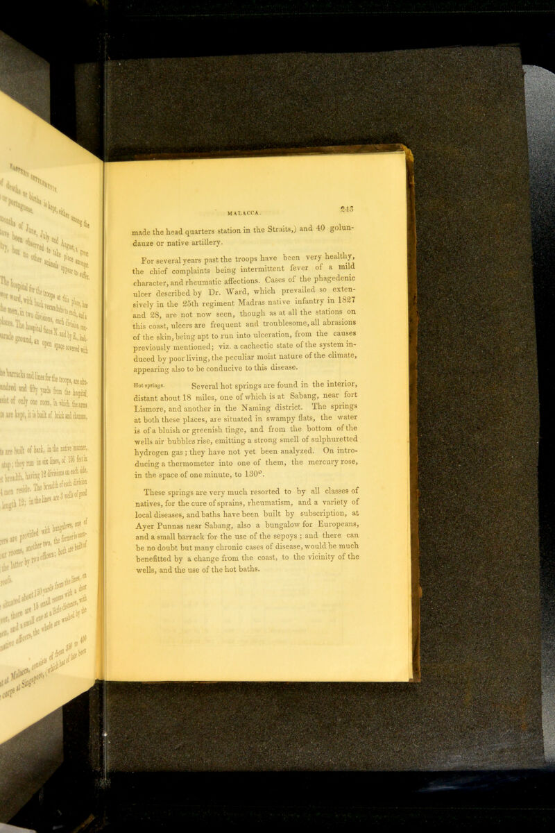 S't'&Wif; r • .: V;-- MALACCA. S4< made the head quarters station in the Straits,) and 40 golun- dauze or native artillery. For several years past the troops have been very healthy , the chief complaints being intermittent fever of a mild character, and rheumatic affections. Cases of the phagedenic ulcer described by Dr. Ward, which prevailed so exten- sively in the 25th regiment Madras native infantry in 1827 and 28, are not now seen, though as at all the stations on this coast, ulcers are frequent and troublesome, all abiasions of the skin, being apt to run into ulceration, from the causes previously mentioned; viz. a cachectic state of the system in- duced by poor living, the peculiar moist nature of the climate, appearing also to be conducive to this disease. Hot springs. Several hot springs are found in the interior, distant about 18 miles, one of which is at Sabang, near foit Lismore, and another in the Naming district. The spiings at both these places, are situated in swampy flats, the water is of a bluish or greenish tinge, and from the bottom of the wells air bubbles rise, emitting a strong smell of sulphuretted hydrogen gas ; they have not yet been analyzed. On intro- ducing a thermometer into one of them, the mercury rose, in the space of one minute, to 130°. These springs are very much resorted to by all classes of natives, for the cure of sprains, rheumatism, and a variety of local diseases, and baths have been built by subscription, at Ayer Punnas near Sabang, also a bungalow for Europeans, and a small barrack for the use of the sepoys ; and there can be no doubt but many chronic cases of disease, would be much benefitted by a change from the coast, to the vicinity of the wells, and the use of the hot baths. . SiW fortW r***£s> in but “M1,1 % !* im k k,a. fit of ojj® rw.r.iUiitiia t$ are kept, it is built of brick and chum, ts ire built of bark, in the native manner, six lines, of 156 feet in atap; they run in , i«aA M ^ the latter by P'