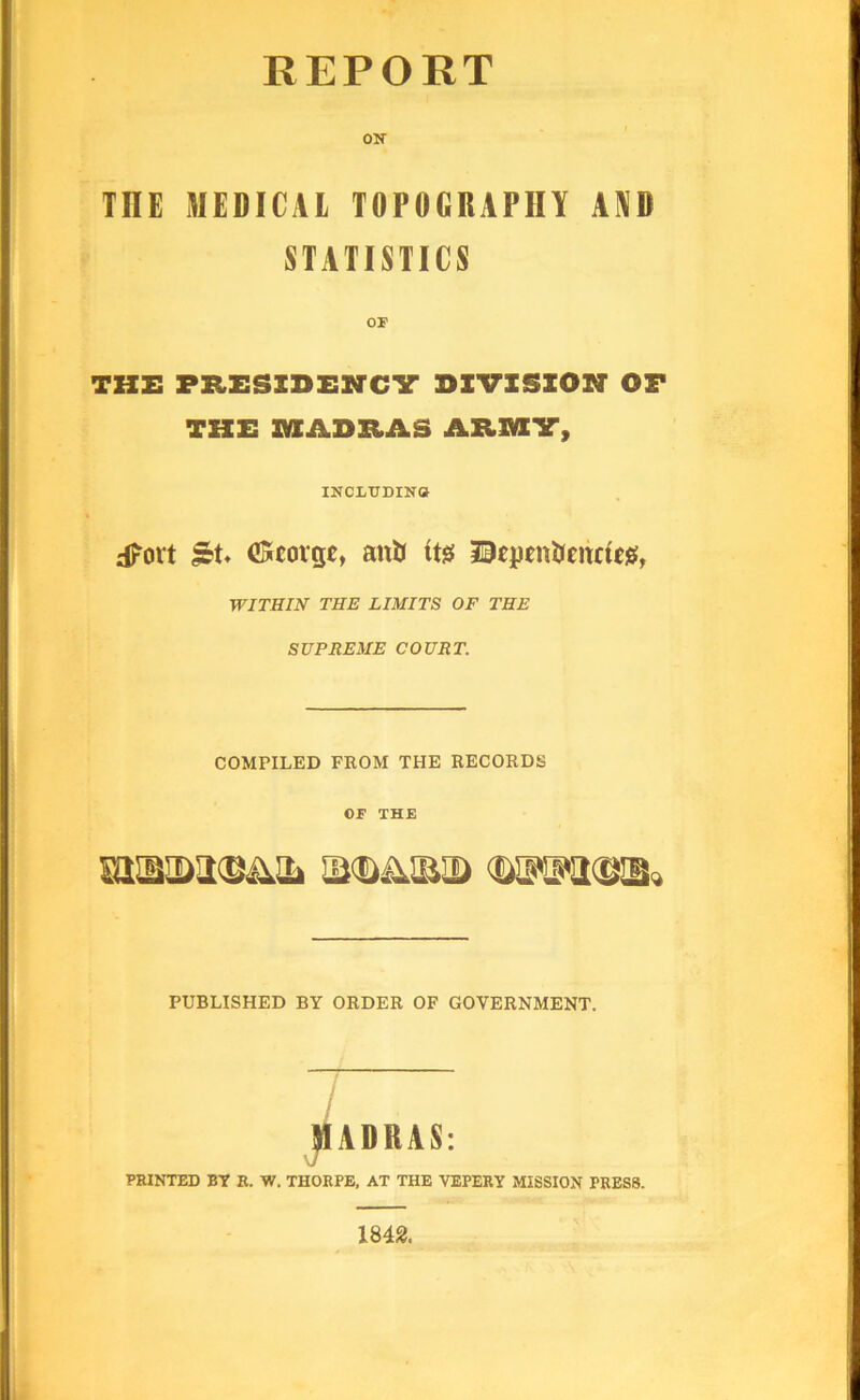 REPORT oir THE MEDICAL TOPOGRAPHY AYD STATISTICS THE PRESIDENCV DIVISIOH OF THE MADRAS ARMIT, INCLTTDINO d?ort CScorgt, anft BejicnJunufejaf, WITHIN THE LIMITS OF THE SUPREME COURT. COMPILED FROM THE RECORDS OF THE PUBLISHED BY ORDER OP GOVERNMENT. ]IADRAS: PRINTED BT R. W. THORPE, AT THE VEPERY MISSION PRESS. 1842.