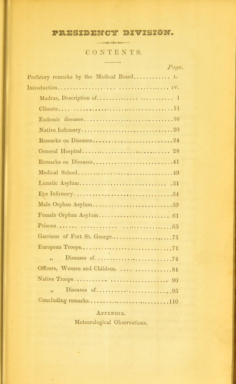 FRSSSBENCir BIVSSEON. CONTENTS. Page. Prefatory remarks by the Medical Board i. Introduction iv. Madras, Description of 1 Climate 11 Endemic diseases 16 Native Infirmary 20 Remarks on Diseases 24 General Hospital 1 28 Remarks on Diseases 41 Medical School 49 Lunatic Asylum 51 Eye Infirmary 54 Male Orphan Asylum 59 Female Orphan Asylum 61 Prisons 65 Garrison of Fort St. George 71 European Troops 71 „ Diseases of 74 OflBcers, Women and Children. 81 Native Troops 90 „ Diseases of 95 Concluding remarks ,.110 Appendix. Meteorological Observations.