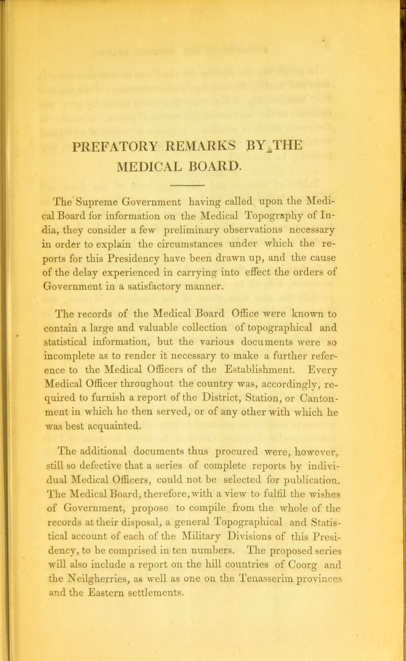 PREFATORY REMARKS BY^THE MEDICAL BOARD. The^Supreme Government having called upon the Medi- cal Board for information on the Medical Topography of In- dia, they consider a few preliminary observations necessary in order to explain the circumstances under which the re- ports for this Presidency have been drawn up, and the cause of the delay experienced in carrying into effect the orders of Government in a satisfactory manner. The records of the Medical Board Office were known to contain a large and valuable collection of topographical and statistical information, but the various documents were so incomplete as to render it necessary to make a further refer- ence to the Medical Officers of the Establishment. Every Medical Officer throughout the country was, accordingly, re- quired to furnish a report of the District, Station, or Canton- ment in which he then served, or of any other with wliich he was best acquainted. The additional documents thus procured were, however, still so defective that a series of complete reports by indivi- dual Medical Officers, could not be selected for publication. The Medical Board, therefore, with a view to fulfil the wishes of Government, propose to compile from the whole of the records at their disposal, a general Topographical and Statis- tical account of each of the Military Divisions of this Presi- dency, to be comprised in ten numbers. The proposed series wiU also include a report on the hill countries of Coorg and the Neilgherries, as well as one on the Tenasserim provinces and the Eastern settlements.