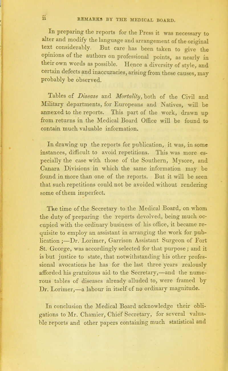 REMARKS BY THE MEDICAL BOARD. In preparing the reports for the Press it was necessary to alter and modify the language and arrangement of the original text considerably. But care has been taken to give the opinions of the authors on professional points, as nearly in their own words as possible. Hence a diversity of style, and certain defects and inaccuracies, arising from these causes, may probably be observed. Tables of Disease and Mortality, both of the Civil and MiHtai-y departments, for Europeans and Natives, will be annexed to the reports. This part of the work, draM'n up from returns in the Medical Board Office will be found to contain much valuable information. In drawing up the reports for publication, it was, in some instances, difficult to avoid repetitions. This was more es- pecially the case with those of the Southern, Mysore, and Canara Divisions in which the same information may be found in more than one of the reports. But it will be seen that such repetitions could not be avoided without rendering some of them imperfect. The time of the Secretary to the Medical Board, on whom the duty of preparing the reports devolved, being much oc- cupied with the ordinary business of his office, it became re- quisite to employ an assistant in arranging the work for pub- lication ;—Dr. Lorimer, Garrison Assistant Surgeon of Fort St. George, was accordingly selected for that purpose; and it is but justice to state, that notwithstanding his other profes- sional avocations he has for the last tliree years zealously afforded his gratuitous aid to the Secretary,—and the nume- rous tables of diseases already alluded to, were framed by Dr. Lorimer,—a labour in itself of no ordinary magnitude. In conclusion the Medical Board acknowledge their obli- gations to Mr. Chamier, Chief Secretary, for several valua- ble reports and other pajiers containing much statistical and