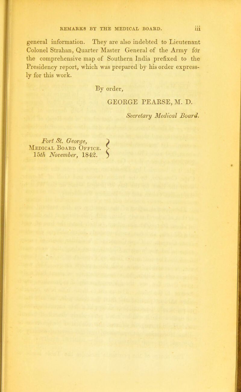 general information. They are also indebted to Lieutenant Colonel Strahan, Quai'ter Master General of the Army for the comprehensive map of Southern India prefixed to the Presidency report, which was prepared by his order express- ly for this work. By order, GEORGE PEARSE, M. D. Secretary Medical Board. Fort St. George, Medical Board Office. \bth November, 1843.