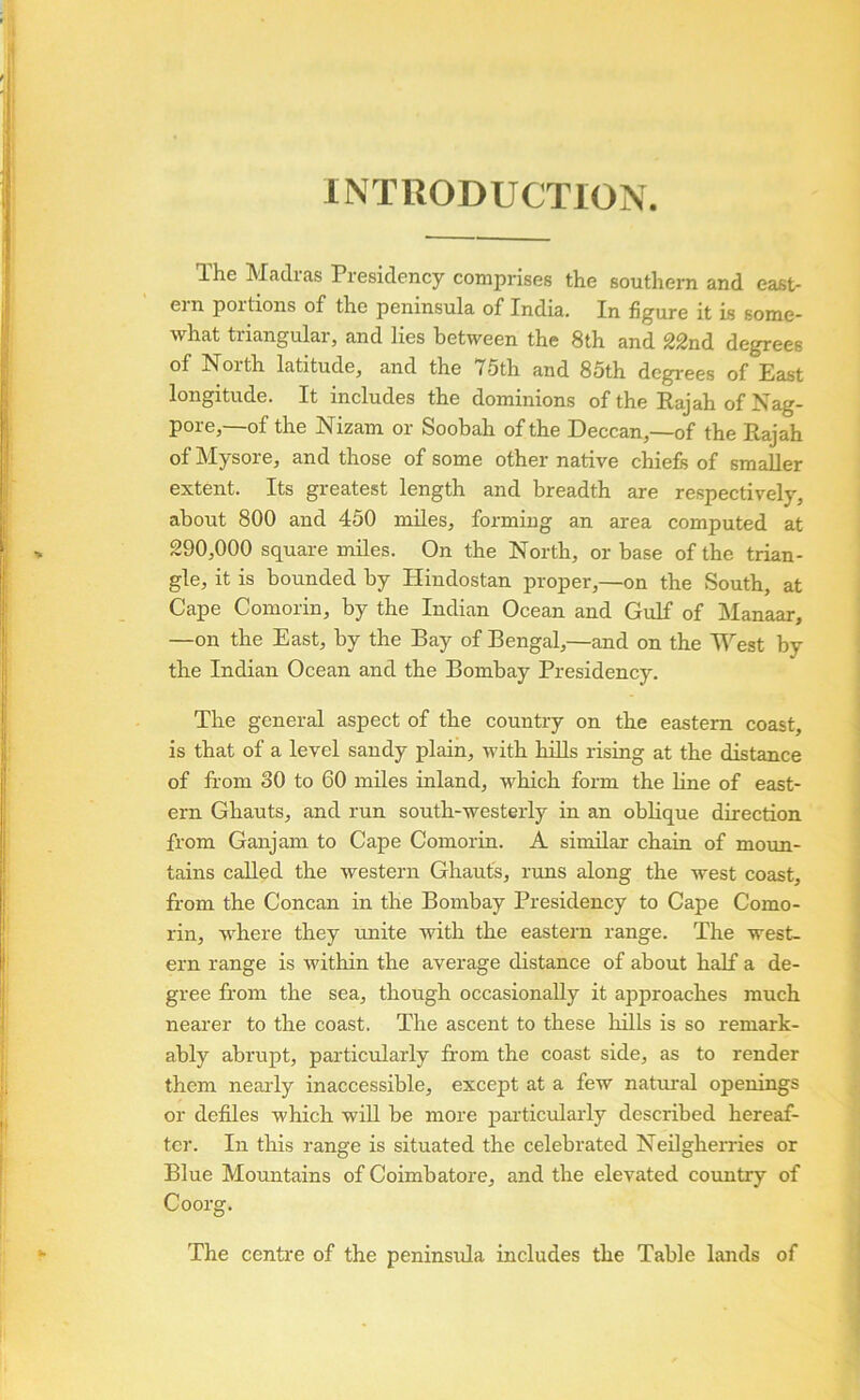 INTRODUCTION. The Madras Presidency comprises the southern and east- ern portions of the peninsula of India, In figure it is some- what triangular, and lies between the 8th and 22nd degrees of North latitude, and the 75th and 85th degrees of Past longitude. It includes the dominions of the Rajah of Nag- pore,—of the Nizam or Soobah of the Deccan,—of the Rajah of Mysore, and those of some other native chiefs of smaller extent. Its greatest length and breadth are respectively, about 800 and 450 miles, forming an area computed at 290,000 square miles. On the North, or base of the trian- gle, it is bounded by Hindostan proper,—on the South, at Cape Comorin, by the Indian Ocean and Gulf of Manaar, —on the East, by the Bay of Bengal,—and on the M^est by the Indian Ocean and the Bombay Presidency. The general aspect of the country on the eastern coast, is that of a level sandy plain, with hills rising at the distance of from 30 to 60 miles inland, which form the line of east- ern Ghauts, and run south-westerly in an obHque direction from Ganjam to Cape Comorin. A similar chain of moun- tains called the western Ghaufs, runs along the west coast, from the Concan in the Bombay Presidency to Cape Como- rin, where they unite with the eastern range. The west- ern range is within the average distance of about half a de- gree from the sea, though occasionally it approaches much nearer to the coast. The ascent to these hills is so remark- ably abrupt, particularly from the coast side, as to render them neaidy inaccessible, except at a few natural openings or defiles which will be more pai-ticularly described hereaf- ter. In this range is situated the celebrated Neilgherries or Blue Mountains of Coimbatore, and the elevated country of Coorg. The centre of the peninsrda includes the Table lands of