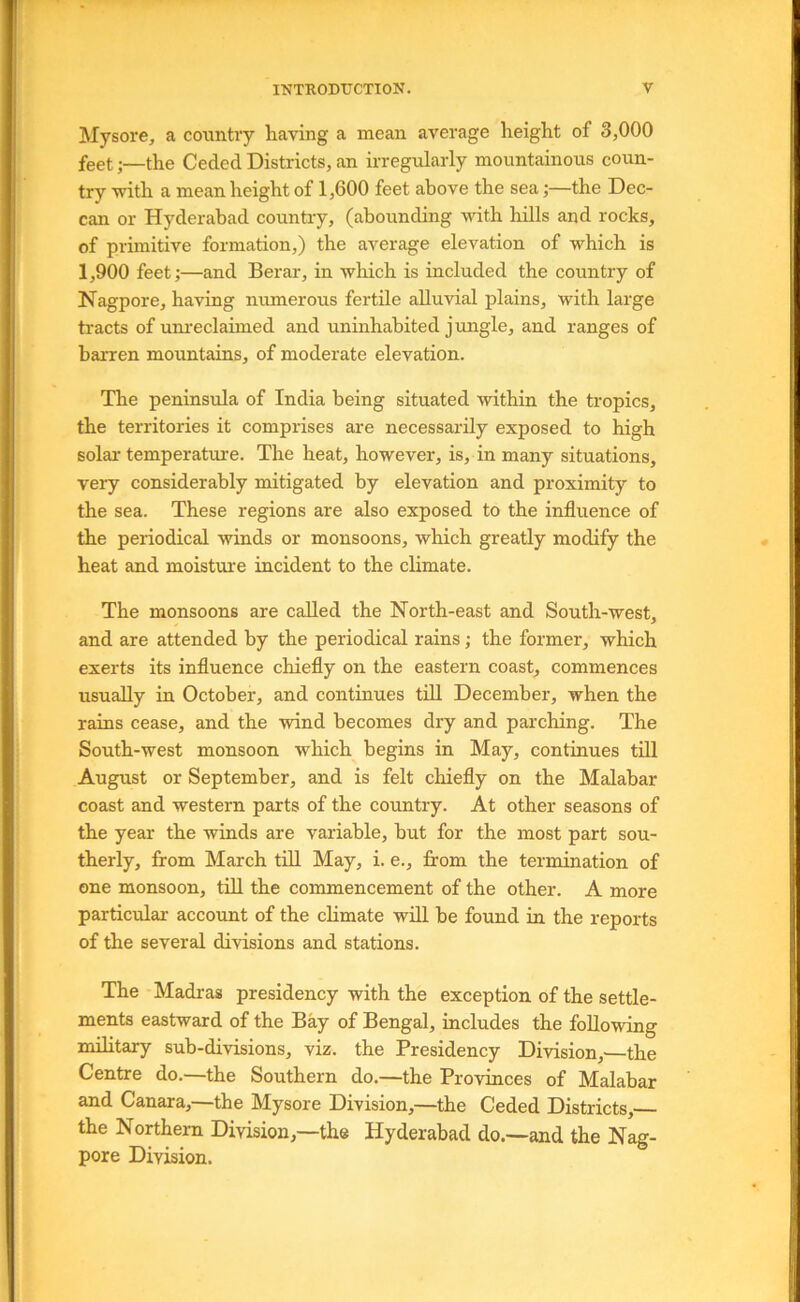 Mysore, a country having a mean average height of 3,000 feet;—the Ceded Districts, an irregularly mountainous coun- try with a mean height of 1,600 feet above the sea;—the Dec- can or Hyderabad country, (abounding with hills and rocks, of primitive formation,) the average elevation of which is 1,900 feet;—and Berar, in which is included the country of Nagpore, having numerous fertile alluvial plains, with large tracts of um'eclaimed and uninhabited jungle, and ranges of barren mountains, of moderate elevation. The peninsula of India being situated within the tropics, the territories it comprises are necessarily exposed to high solar temperature. The heat, however, is, in many situations, very considerably mitigated by elevation and proximity to the sea. These regions are also exposed to the influence of the periodical winds or monsoons, which greatly modify the heat and moisture incident to the climate. The monsoons are called the North-east and South-west, and are attended by the periodical rains; the former, which exerts its influence chiefly on the eastern coast, commences usually in October, and continues tTl December, when the rains cease, and the wind becomes dry and parching. The South-west monsoon which begins in May, continues till August or September, and is felt chiefly on the Malabar coast and western parts of the country. At other seasons of the year the winds are variable, but for the most part sou- therly, from March till May, i. e., from the termination of one monsoon, till the commencement of the other. A more particular account of the climate will be found in the reports of the several divisions and stations. The Madras presidency with the exception of the settle- ments eastward of the Bay of Bengal, includes the following military sub-divisions, viz. the Presidency Division,' the Centre do.—the Southern do.—the Provinces of Malabar and Canara,—the Mysore Division,—the Ceded Districts, the Northern Division,—the Hyderabad do.—and the Nag- pore Division.