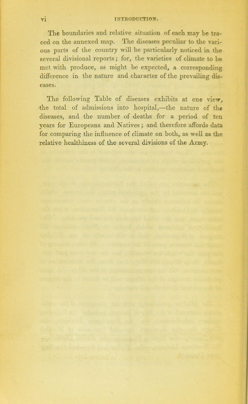 The boundaries and relative situation of each may be tra- ced on the annexed map. The diseases peculiar to the vari- ous parts of the country will be particularly noticed in the several divisional reports ; for, the varieties of climate to be met with produce, as might be expected, a corresponding difference in the nature and char acter of the prevailing dis- eases. The folloiving Table of diseases exhibits at one view, the total of admissions into hospital,—the nature of the diseases, and the number of deaths for a period of ten years for Eruopeans and Natives; and therefore affords data for comparing the influence of climate on both, as well as the relative healthiness of the several divisions of the Army.