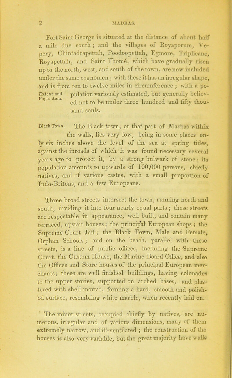 O Fort Saint George is situated at the distance of about half a mile due south; and the villages of Eoyaporum, Ve- per}’-, Chintadrapettah, Poodoopettahj Egmore, Triplicane, Eoyaiiettahj and Saint Thom4, which have gradually risen up to the north, west, and south of the town, are now included under the same cognomen; with these it has an irregular shape, and is from ten to twelve miles in circumference ; with a po- Extent pd pulation variously estimated, but generally believ- Population. under tliree hundred and fifty thou- sand souls. Black Town. The Black-town, or that part of Madras Avithin the walls, lies very low, being in some places on- ly six inches above the level of the sea at spring tides, against the inroads of Avhich it was found necessary several years ago to protect it, by a strong bulwark of stone; its population ainonnts to upwards of 100,000 persons, cliiefly natives, and of various castes, with a small proportion of Indo-Britons, and a few Em’opeans. Three broad streets intersect the town, running north and south, dividing it into four nearly equal parts ; these streets are respectable in appeai’ance, well buHt, and contain many terraced, upstau- houses; the princip'al Em'opean shops ; the Supreme Court Jail; the Black Town, Male and Female, Orphan Schools; and on the beach, parallel uuth these streets, is a line of public offices, including the Supreme Court, the Custom House, the Marine Board Office, and also the Offices and Store houses of the principal Em-oj)ean mer- chants; these are well finished buildings, having colonades to the upper stories, supported on arched bases, and plas- tered with shell mortar, forming a hard, smooth and polish- ed surface, resembling white marble, Avhen recently laid on. The minor streets, occupied chiefly by nati^'es, are nu- merous, irregular and of various dimensions, many of them extremely narrow, and ill-ventilated ; the construction of the houses is also very variable, but the gi’eat majority haA'e walls