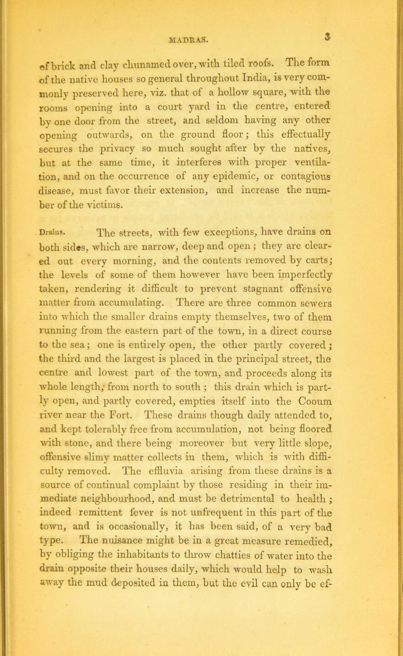 s of brick and clay cluinamed over, witli tiled roofs. The form of the native houses so general tliroughout India, is very com- monly preserved here, viz. that of a hollow square, with the rooms opening mto a court yard in the centre, entered by one door from the street, and seldom having any other opening outwards, on the ground floor; tlris effectually secui'cs the privacy so much sought after by the natives, but at the same time, it interferes with proper ventila- tion, and on the occurrence of any epidemic, or contagious disease, must favor their extension, and increase the num- ber of the victims. Drains. The Streets, with few exceptions, have drains on both sides, which ai-e narrow, deep and open; they are clear- ed out every morning, and the contents removed by carts; the levels of some of them however have been imperfectly taken, rendering it difficult to prevent stagnant offensive matter ffom accumulating. There are three common sewers into which the smaller drains empty themselves, two of them running from the eastern part of the tovTi, in a direct course to the sea; one is entirely open, the other partly covered ; the thud and the largest is placed in the principal street, the centre and lowest part of the town, and proceeds along its whole length; from north to south ; this drain which is part- ly open, and partly covered, empties itself into the Cooum river near the Fort. These drains though daily attended to, and kept tolerably free from accumulation, not being floored ndth stone, and there being moreover but very little slope, offensive slimy matter collects in them, which is with diffi- culty removed. The effluvia arising from these drains is a source of continual complaint by those residing in their im- mediate neighbourhood, and must be detrimental to health ; indeed remittent fever is not unfrequent in this part of the town, and is occasionally, it has been said, of a very bad type. The nuisance might be in a great measure remedied, by obliging the inhabitants to thi-ow chatties of water into the drain opposite their houses daily, which would help to wash away the mud deposited in them, but the evil can only be ef-