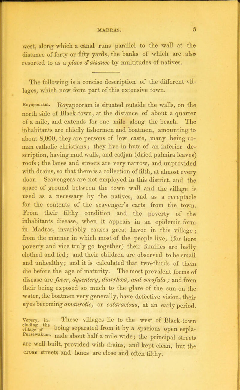 west, along which a canal runs parallel to the wall at the distance of forty or fifty yards, the banks of which are also resorted to as a. place d'aisance by multitudes of natives. The following is a concise description of the different vil- lages, which now form part of this extensive town. Royapooram. Royapooram is situated outside the walls, on the north side of Black-town, at the distance of about a quarter of a mile, and extends for one mile along the beach. The inhabitants are chiefly fishermen and boatmen, amounting to about 8,000, they are persons of low caste, many being ro- man catholic Christians; they live in huts of an inferior de- scription, having mud walls, and cadjan (dried palmira leaves) roofs ; the lanes and streets are very narrow, and unprovided with drains, so that there is a collection of filth, at ahnost every door. Scavengers are not employed in this district, and the space of ground between the town wall and the village is used as a necessary by the natives, and as a receptacle for the contents of the scavenger’s carts ffom the town. From their filthy condition and the poverty of the inhabitants disease, when it appears in an epidemic form in Madras, invariably causes great havoc in this vdlage ; fi'om the manner in which most of the people live, (for here poverty and vice truly go together) their families are badly clothed and fed \ and their children are observed to be small and unhealthy; and it is calculated that two-thirds of them die before the age of maturity. The most prevalent forms of disease are fever, dysentery, diarrhoea, and scrofula ; and from their being exposed so much to the glare of the sun on the water, the boatmen very generally, have defective vision, their eyes becoming omaMrofic, or cataractous, at an early period. Vepery, in. These villages lie to the west of Black-town viua*ge^ o/*** being separated from it by a spacious open espla- Pursewakum. ^ade about half a mile wide; the principal streets are well built, provided with drains, and kept clean, but the cross streets and lanes are close and often filthy.