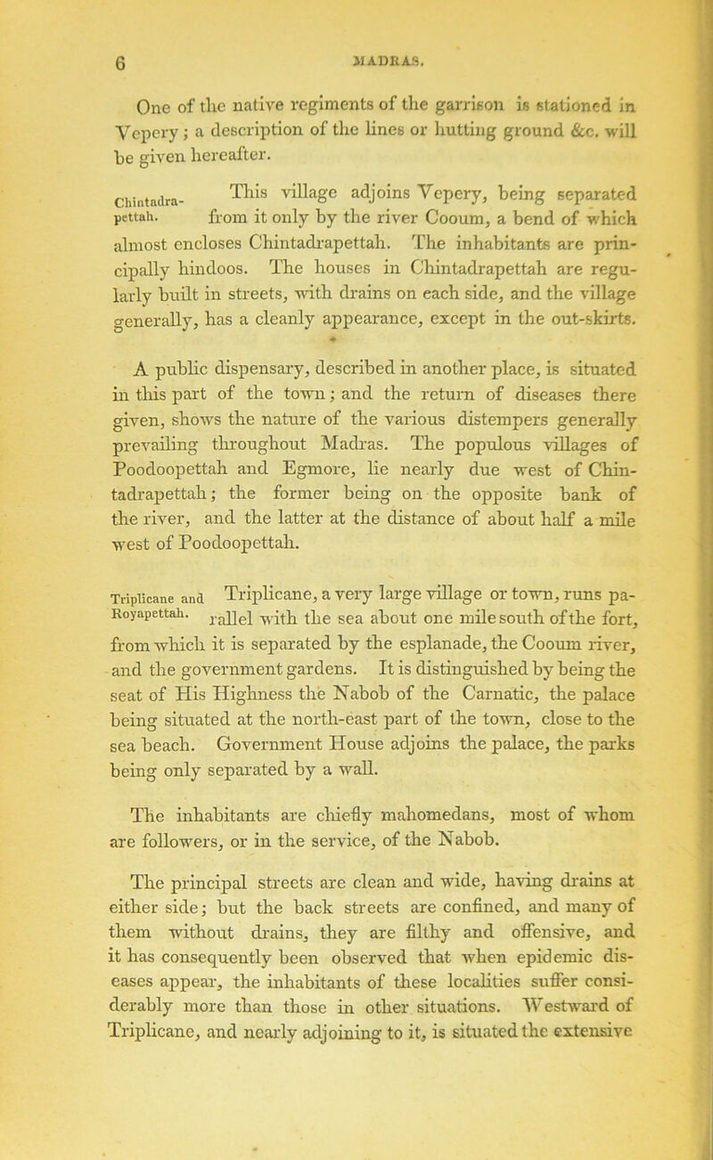 One of tlie native regiments of the garrison is stationed in Vcpery; a description of the lines or hutting ground &c. will be given hereafter. Chintadra- \dllage adjoins Vcpery, being separated pettah. from it only by the river Cooum, a bend of w'hich almost encloses Chintadrapettah. The inhabitants are prin- cipally hindoos. The houses in Cliintadrapettah are regu- larly built in streets, with di'ains on each side, and the village generally, has a cleanly appearance, except in the out-skirts. ♦ A public dispensary, described in another place, is situated in this part of the town; and the return of diseases there given, shows the nature of the various distempers generally prevailing tlu'oughout Madras. The populous villages of Poodoopettah and Egmore, lie nearly due west of Chin- tadrapettah ; the former being on the opposite bank of the river, and the latter at the distance of about half a mile west of Poodoopettah. Tripiicane and TripHcaiie, a Very large village or town, runs pa- Royapettah. with the sea about one mile south of the fort, from which it is separated by the esplanade, the Cooum river, and the government gardens. It is distinguished by being the seat of His Highness the Nabob of the Carnatic, the palace being situated at the north-east part of the town, close to the sea beach. Government House adjoins the palace, the parks being only separated by a wall. The inhabitants are chiefly mahomedans, most of whom are followers, or in the service, of the Nabob. The principal streets are clean and wide, having di'ains at either side; but the back streets are confined, and many of them -without di'ains, they are filthy and offensive, and it has consequently been observed that when epidemic dis- eases appear, the inhabitants of these localities suffer consi- derably more than those in other situations. AVestv’-ard of Tripiicane, and nearly adjoining to it, is situated the extensive