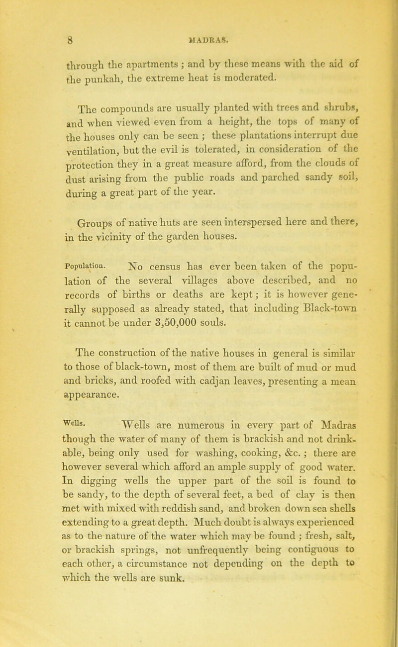 I 1 i 1 through the apartments ; and by these means with the aid of J the punkah, the extreme heat is moderated. 1 The compounds are usually planted with trees and shrubs, | and Avheii viewed even from a height, the tops of many of j the houses only can be seen ; these plantations interrupt due ventilation, but the evil is tolerated, in consideration of tlie [) protection they in a great measure afford, from the clouds of ' dust arising from the public roads and parched sandy soil, ^ during a great part of the year. Groups of native huts are seen interspersed here and there, ) in the vicinity of the garden houses. | Population. No census has ever been taken of the popu- lation of the several villages above described, and no records of births or deaths are kept; it is however gene- rally supposed as affeady stated, that including Black-to'ivn ^ it cannot be under 3,50,000 souls. | I The construction of the native houses in general is similar I to those of black-town, most of them are buHt of mud or mud and bricks, and roofed with cadjan leaves, presenting a mean j appearance. Wells. Wells are numerous in every part of Madi'as ^ though the water of many of them is bracldsh and not drink- | able, being only used for washing, cooking, &c.; there are j however several which afford an ample sujjply of good water. ^ In digging weUs the upper part of the soil is found to be sandy, to the depth of several feet, a bed of clay is then met with mixed with reddish sand, and broken do^vn sea shells : extending to a great depth. Much doubt is always experienced j as to the nature of the water which may be found ; fresh, salt, or brackish springs, not unfrequently being contiguous to | each other, a cii'cumstance not depending on the depth to | w'hich the wells are sunk. ‘ 4