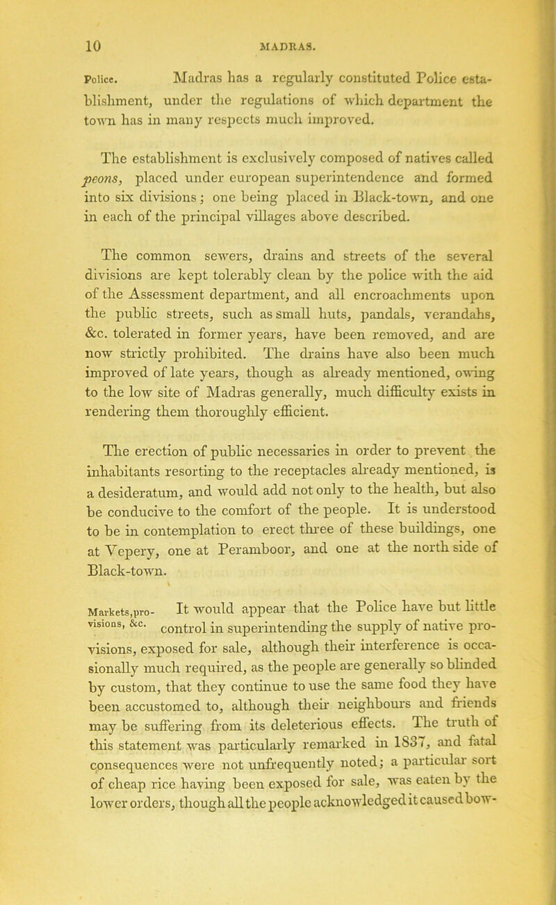 Police. Madras has a regularly constituted Police esta- blishment, under the regulations of which department the town has in many respects much improved. The establishment is exclusively composed of natives called peons, placed under european sujjerintendence and formed into six divisions; one being placed in 131ack-town, and one in each of the principal villages above described. The common sewers, drains and streets of the several divisions are kept tolerably clean by the police with the aid of the Assessment department, and all encroachments upon the public streets, such as small huts, pandals, verandahs, &c. tolerated in former years, have been removed, and are now strictly prohibited. The drains have also been much improved of late years, though as aheady mentioned, owing to the low site of Madi’as generally, much difficulty exists in rendering them thorougldy efficient. The erection of public necessaries in order to prevent the inhabitants resorting to the receptacles aheady mentioned, is a desideratum, and would add not only to the health, but also be conducive to the comfort of the people. It is understood to be in contemplation to erect thi-ee of these buildings, one at Vepery, one at Peramboor, and one at the north side of Black-town. Markets,pro- It would appear that the Police have but Httle visions, &C. control in superintending the supply of native pro- visions, exposed for sale, although their interference is occa- sionally much requhed, as the people are generally so blinded by custom, that they continue to use the same food they have been accustomed to, although their neighbours and friends may be suffering from its deleterious effects. The truth of this statement was particularly remai'ked in 1837, and fatal consequences were not unfrequently noted; a particulai soit of cheap rice having been exposed for sale, was eaten bj’^ the lower orders, though all the people acknowledged it caused bow-