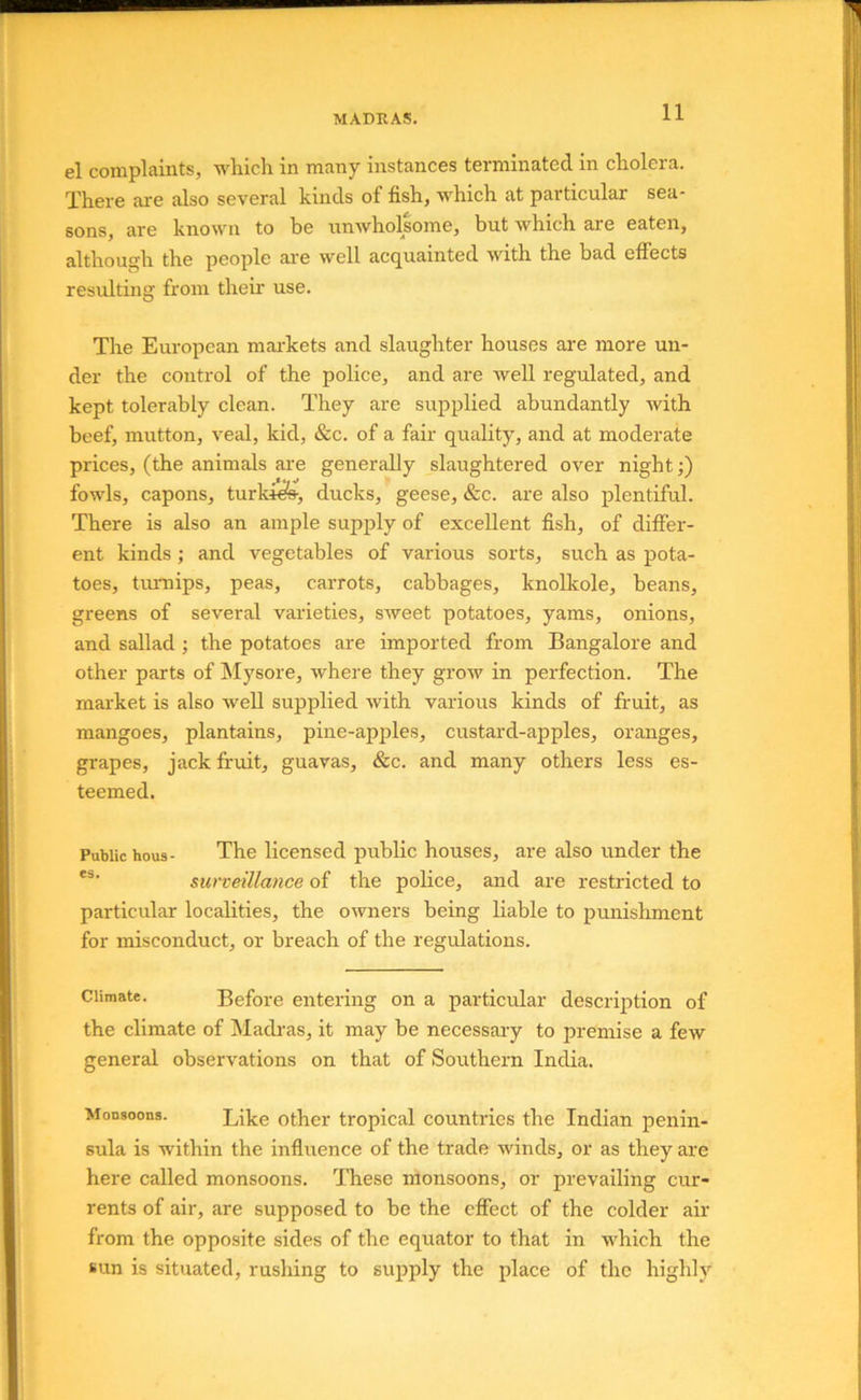 el complaints, which in many instances terminated in cholera. There are also several kinds of fish, whieh at particular sea- sons, are known to be unwholsome, but which are eaten, although the people ai-e well acquainted with the bad effects resulting from their use. The European markets and slaughter houses are more un- der the control of the police, and are well regulated, and kept tolerably clean. They are supplied abundantly with beef, mutton, veal, kid, &c. of a fair quality, and at moderate prices, (the animals are generally slaughtered over night;) fowls, capons, turki^, ducks, geese, &c. are also plentiful. There is also an ample supply of excellent fish, of differ- ent kinds ; and vegetables of various sorts, such as pota- toes, turnips, peas, carrots, cabbages, knolkole, beans, greens of several varieties, sweet potatoes, yams, onions, and sallad ; the potatoes are imported from Bangalore and other parts of Mysore, where they grow in perfection. The market is also well supplied with various kinds of fruit, as mangoes, plantains, pine-apples, custard-apples, oranges, grapes, jack fruit, guavas, &c. and many others less es- teemed. Public hous- The licensed public houses, are also under the surveillance of the police, and are restricted to particular localities, the owners being liable to punishment for misconduct, or breach of the regulations. Climate. Before entering on a particular description of the climate of Madras, it may be necessary to premise a few general observations on that of Southern India. Monsoons. Like Other tropical countries the Indian penin- sula is within the inffuence of the trade winds, or as they are here called monsoons. These monsoons, or prevailing cur- rents of air, are supposed to be the effect of the colder air from the opposite sides of the equator to that in which the sun is situated, rushing to supply the place of the highly