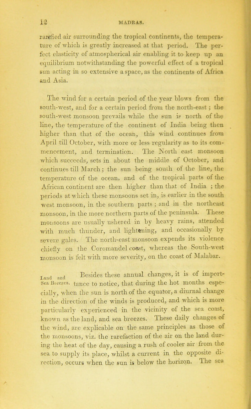 rareried air surrounding the tropical continents, the tempera- ture of whicli is greatly increased at that period. The per- fect elasticity of atmospherical air enabling it to keep up an equilibrium notwithstanding the powerful effect of a tropical sun acting in so extensive a space, as the continents of Africa and Asia. The wind for a certain period of the year bloAvs from the south-west, and for a certain period from the north-east; the south-west monsoon prevails while the sun is north of the line^ the temperature of the continent of India being then higher than that of the ocean, this wind continues fi'ora April tiU October, with more or less regularity as to its com- mencement, and termination. The North east monsoon which succeeds, sets in about the middle of October, and continues till March; the sun being south of the line, the temperature of the ocean, and of the tropical parts of the African continent are then higher than that of India : the periods at which these monsoons set in, is earlier in the south west monsoon, in the southern parts ; and in the northeast monsoon, in the more northern parts of the peninsula. These monsoons are usually ushered in by heavy rains, attended with much thunder, and lightening, and occasionally by severe gales. The north-east monsoon expends its violence chiefly on the Coromandel coast, whereas the South-west monsoon is felt with more severity, on the coast of jMalabar. Land and Besides these annual changes, it is of import- Sea Cieezcs. tance to notice, that during the hot months espe- cially, when the sun is north of the equator, a diurnal change in the direction of the winds is produced, and which is more particularly experienced in the vicinity of the sea coast, known as the land, and sea breezes. These daily changes of the wind, are explicable on the same principles as those of the monsoons, viz. the rarefaction of the air on the land dur- ing the heat of the day, causing a rush of cooler air from the sea to supply its place, whilst a ciu-rent in the opposite di- rection, occui’s when the sun is below the horizon. The sea A