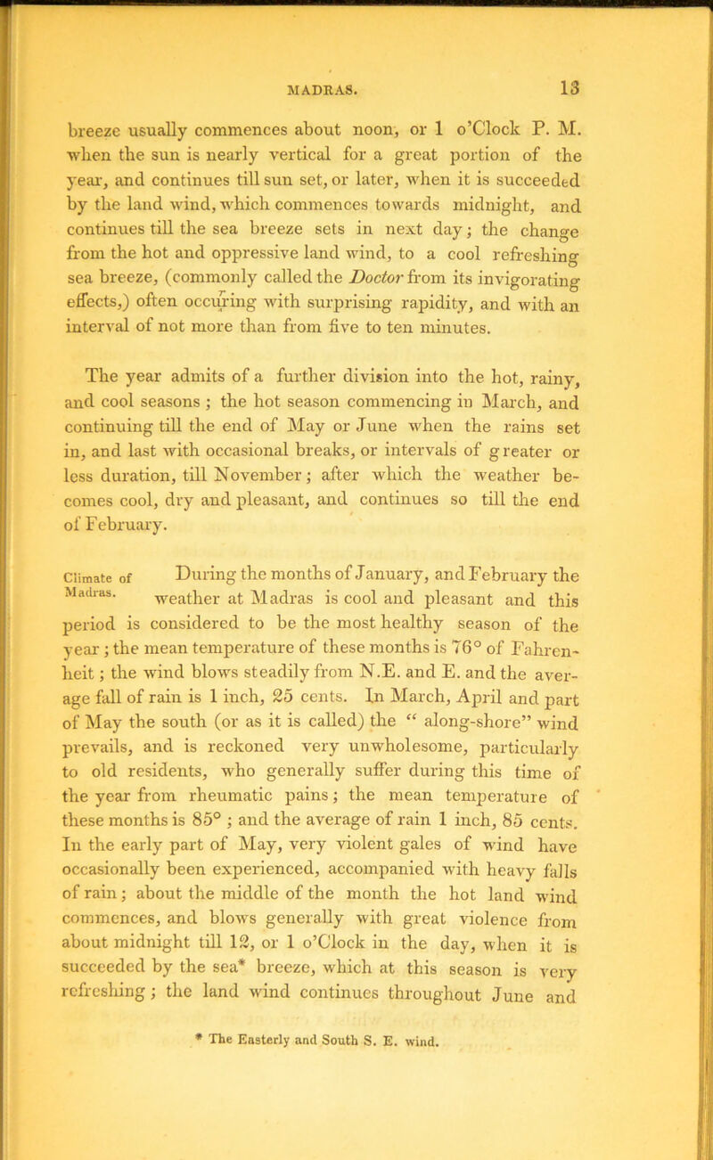 breeze usually commences about noon, or 1 o’Clock P. M. when the sun is nearly vertical for a great portion of the year-, and continues till sun set, or later, when it is succeeded by the laud wind, which commences towards midnight, and continues till the sea breeze sets in next day; the change from the hot and oppressive land wind, to a cool refreshing sea breeze, (commonly called the Doctor from its invigorating effects,) often occm'ing with surprising rapidity, and with an interval of not more than from five to ten minutes. The year admits of a further division into the hot, rainy, and cool seasons ; the hot season commencing iu March, and continuing till the end of May or June when the rains set in, and last with occasional breaks, or intervals of g reater or less duration, till November; after which the weather be- comes cool, dry and pleasant, and continues so till the end of Februaiy. Climate of During the months of January, and February the Madras. weather at Madras is cool and pleasant and this period is considered to be the most healthy season of the year ; the mean temperature of these months is 76° of Fahren- heit ; the wind blows steadily from N.E. and E. and the aver- age fall of rain is 1 inch, 25 cents. In March, April and part of May the south (or as it is called) the “ along-shore” wind prevails, and is reckoned very unwholesome, particularly to old residents, who generally suffer during this time of the year from rheumatic pains; the mean temperature of these months is 85° ; and the average of rain 1 inch, 85 cents. In the early part of May, very violent gales of wind have occasionally been experienced, accompanied with heavy falls of rain; about the middle of the month the hot land wind commences, and blows generally with great violence from about midnight till 12, or 1 o’Clock in the day, when it is succeeded by the sea* breeze, which at this season is very rcfrcsliing; the land wind continues throughout June and • The Easterly and South S. E. wind.