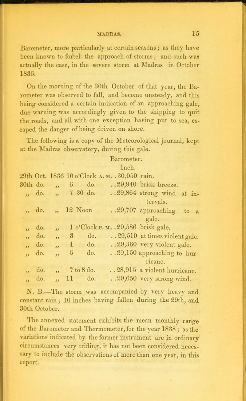 Barometer, more particularly at certain seasons; as they have been known to fortel the approach of storms ; and such was actually the case, in the severe storm at Madras in October 1836. On the morning of the 30th October of that year', the Ba- rometer was observed to fall, and become unsteady, and this being considered a certain indication of an approaching gale, due warning was accordingly given to the shipping to quit the roads, and aU with one exception having put to sea, es- caped the danger of being driven on shore. The following is a copy of the Meteorological journal, kept at the Madras observatory, during this gal©. Barometer. Inch. 29th Oct. 1836 lOo’Clock a. m. .30,050 rain. 30th do. 99 6 do. . .29,940 brisk breeze. do. 99 7 30 do. . .29,864 strong wind at in- tervals. 99 do. 99 12 Noon . .29,707 approaching to a gale. 99 do. 99 1 o’clock p.M. .29,586 brisk gale. 99 do. 99 3 do. . .29,510 at times violent gale. 99 do. 99 4 do. . . 29,360 very violent gale. 99 do. 99 5 do. . .29,150 approaching to hur- ricane. 99 do. 99 to 8 do. . .28,915 a violent hurricane. 99 do. 99 11 do. . . 29,650 very strong wind. N. B.- -The storm was accompanied by very heavy and constant rain; 10 inches having fallen during the 29th, and 30th October. The annexed statement exhibits the mean monthly range of the Barometer and Thermometer, for the year 1838; as the variations indicated by the former instrument are in ordinary circumstances very trilling, it has not been considered neces- sary to include the observations of more than one year, in tliis report.