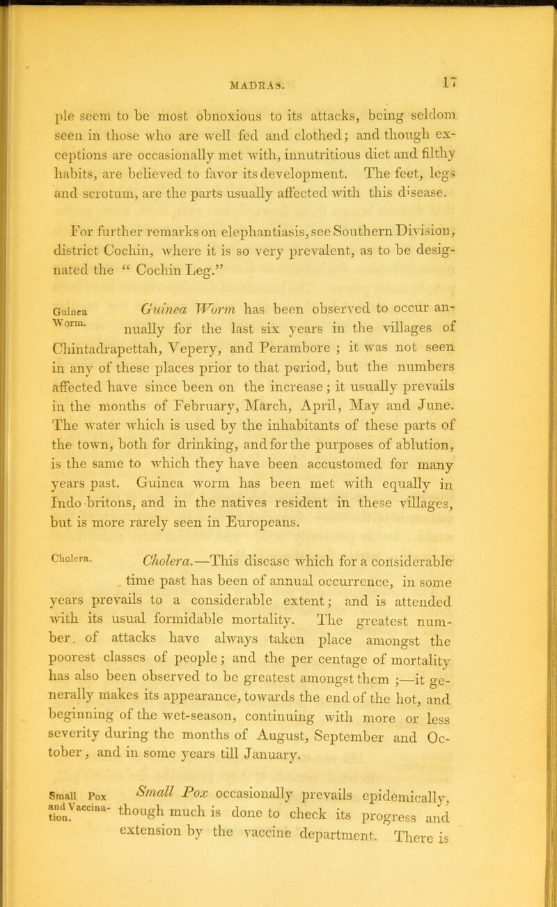 pie seem to be most obnoxious to its attacks, being seldom seen in those who are well fed and clothed; and though ex- ceptions are occasionally met with, innutritions diet and filthy habits, are believed to favor its development. The feet, legs and scrotum, arc the parts usually affected with this d'sease. For further remarks on elephantiasis, see Southern Division, disti'ict Cochin, where it is so very prevalent, as to be desig- nated the “ Cochin Leg.” Guinea Guinea Worm has been observed to occur an- Worm. ilually for the last six years in the villages of Chintadrapettah, Vepery, and Perambore ; it was not seen in any of these places prior to that period, but the numbers affected have since been on the increase; it usually prevails in the months of February, March, April, May and June. The water which is used by the inhabitants of these parts of the town, both for drinking, and for the purposes of ablution, is the same to which they have been accustomed for many years past. Guinea worm has been met with equally in Indo britons, and in the natives resident in these villages, but is more rarely seen in Europeans. Cholera. Cholera.—Tliis disease which for a considerable . time past has been of annual occurrence, in some years prevails to a considerable extent; and is attended with its usual formidable mortality. The greatest num- ber. of attacks have always taken place amongst the poorest classes of people; and the per centage of mortality has also been observed to be greatest amongst them ;—it ge- nerally makes its appearance, towai'ds the end of the hot, and beginning of the wet-season, continuing with more or less severity during the months of August, September and Oc- tober , and in some years till January. Small Pox Small Pox occasiomdly prevails epidemically, and Vaccina- though much is done to check its progress and extension by the vaccine department. There is