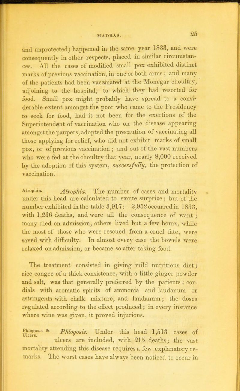 and unprotected) happened in the same year 1833, and were consequently in other respects, placed in similar circumstan- ces. All the cases of modified small pox exhibited distinct marks of previous vaccination, in one or both aims ; and many of the patients had been vaccinated at the Monegar choultry, adjoining to the hospital, to which they had resorted for food. Small pox might probably have spread to a consi- derable extent amongst the poor who came to the Presidency to seek for food, had it not been for the exertions of the Superintendent of vaccination who on the disease appearing amongst the paupers, adopted the precaution of vaccinating all those applying for relief, who did not exhibit marks of small pox, or of preidous vaccination ; and out of the vast numbers who were fed at the choultry that year, nearly 8,000 received by the adoption of this system, successfully, the protection of vaccination. Atrophia. AtvopMa. The number of cases and mortality under this head are calculated to excite surprize; but of the number exhibited in the table 3,917:—2,952 occurred in 1833, with 1,236 deaths, and were all the consequence of want •, many died on admission, others lived but a few hours, while the most of those who were rescued from a cruel fate, were saved with difiiculty. In almost every case the bowels were relaxed on admission, or became so after taking food. The treatment consisted in giving mild nutritious diet; rice congee of a thick consistence, with a little ginger powder and salt, was that generally preferred by the patients; cor- dials with aromatic spirits of ammonia and laudanum or astringents with chalk mixture, and laudanum; the doses regulated according to the effect produced; in every instance where wine was given, it proved injurious. Ulcers***^ ^ P/«/oyosis. Under this head 1,513 cases of ulcers are included, with 215 deaths; the vast mortahty attending this disease requires a few explanatory re- marks. The worst cases have always been noticed to occur in