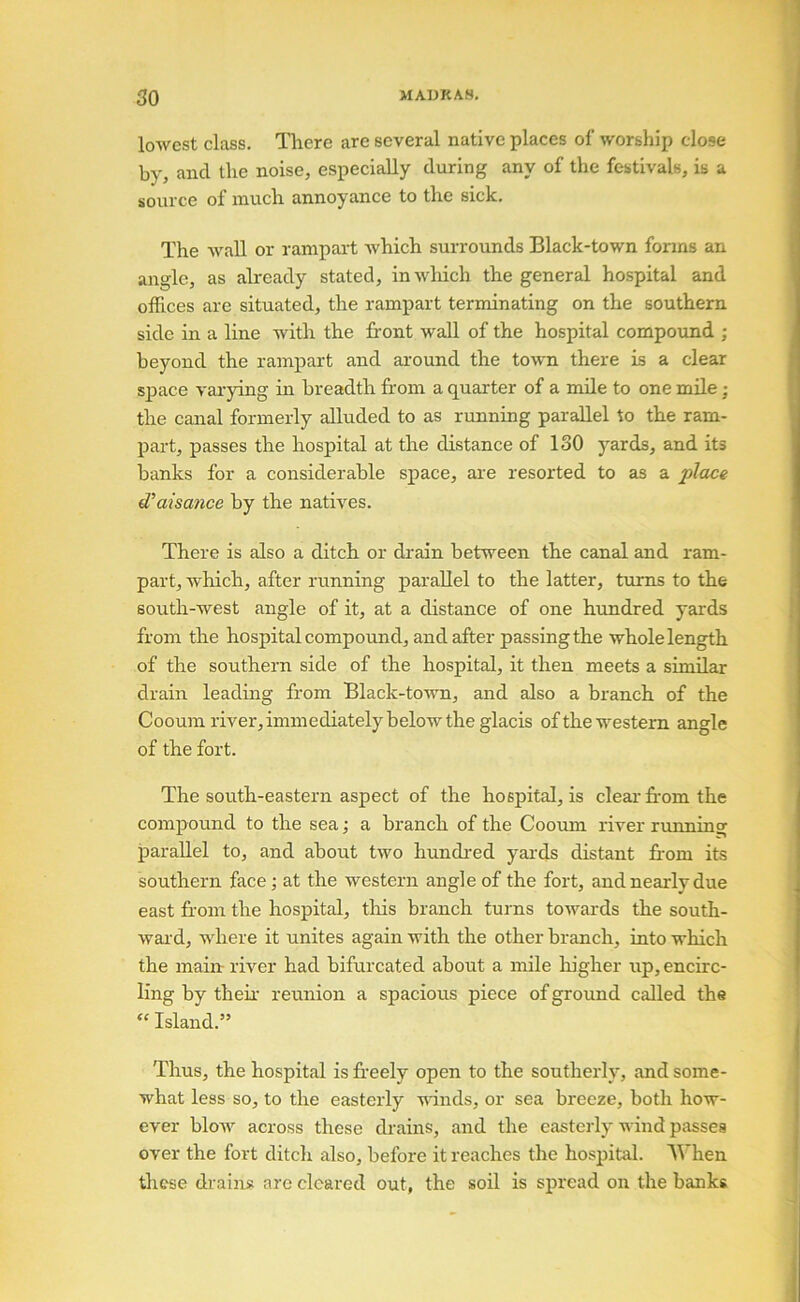 lowest class. There are several native places of worship close by, and the noise, especially during any of the festivals, is a source of much annoyance to the sick. The wall or rampart which surrounds Black-town fonns an angle, as already stated, inwliich the general hospital and offices are situated, the rampart terminating on the southern side in a line with the front wall of the hospital compound ; beyond the rampart and around the town there is a clear sj)ace vai-ying in breadth from a quarter of a mile to one mile; the canal formerly alluded to as running parallel to the ram- j)art, passes the hospital at the distance of 130 yards, and its banks for a considerable space, are resorted to as a place (Taisance by the natives. There is also a ditch or drain between the canal and ram- part, which, after riinning parallel to the latter, turns to the south-west angle of it, at a distance of one hundred yards from the hospital compound, and after passing the whole length of the southern side of the hospital, it then meets a similar drain leaduig from Black-town, and also a branch of the Cooum river, immediately below the glacis of the western angle of the fort. The south-eastern aspect of the hospital, is clear frrom the compound to the seaa branch of the Cooum river running parallel to, and about two hundi-ed yai’ds distant fr'om its southern face; at the western angle of the fort, and nearly due east from the hospital, tlris branch turns towards the south- ward, where it unites again with the other branch, into which the main: river had bifurcated about a mile liigher ixp, encirc- ling by theh reunion a spacious piece of ground called the “ Island.” Thus, the hospital is fr’eely open to the southerly, and some- what less so, to the easteily winds, or sea breeze, both how- ever bloAV across these di-ains, and the easterly wind passes over the fort ditch also, before it reaches the hospital. When these drains are cleared out, the soil is spread on the banks