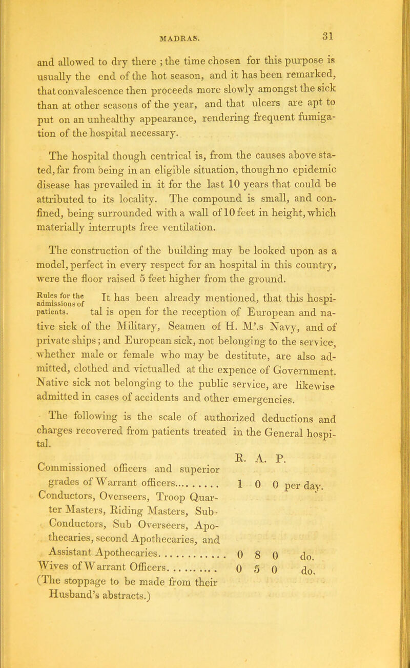 and allowed to dry there ; the time chosen for this purpose is usually the end of the hot season, and it has been remarked, that convalescence then proceeds more slowly amongst the sick than at other seasons of the year, and that ulcers are apt to put on an unhealthy appearance, rendering frequent fumiga- tion of the hospital necessary. The hospital though centrical is, from the causes above sta- ted, far from being in an eligible situation, though no epidemic disease has prevailed in it for the last 10 years that could be attributed to its locality. The compound is small, and con- fined, being surrounded with a wall of 10 feet in height, which materially interrupts fr’ee ventilation. The construction of the building may be looked upon as a model, perfect in every respect for an hospital in this country, were the floor raised 5 feet higher from the ground. Rules for the j^as been already mentioned, that this hospi- admissions of ^ j ^ r patients. tal is open for the reception of European and na- tive sick of the Military, Seamen of H. M’.s Navj'-, and of private ships; and European sick, not belonging to the service, Avhether male or female who may be destitute, are also ad- mitted, clothed and victualled at the expence of Government. Native sick not belonging to the public service, are likewise admitted in cases of accidents and other emergencies. The following is the scale of authorized deductions and charges recovered fr-om patients treated in the General hospi- tal. ^ . R. A. P. Commissioned officers and superior grades of Warrant officers 1 0 0 per day Conductors, Overseers, Troop Quar- ter Masters, Riding Masters, Sub • Conductors, Sub Overseers, Apo- thecaries, second Apothecaries, and Assistant Apothecaries 0 8 0 do Wives ofWarrant Officers 0 5 0 do (Ihe stoppage to be made from their Husband’,s abstracts.)