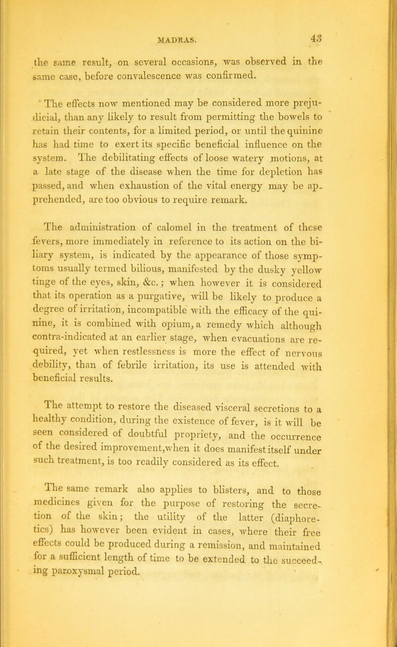 the same result, on several occasions, was observed in the same case, before convalescence was confirmed. ■ The efiects now mentioned may be considered more preju- dicial, than any hkely to result from permitting the bowels to retain their contents, for a limited period, or until the quinine has had time to exert its specific beneficial influence on the system. The debilitating efiects of loose watery motions, at a late stage of the disease when the time for depletion has passed, and w^hen exhaustion of the vital energy may be ap- prehended, ar e too obvious to require remark. The administration of calomel in the treatment of these fevers, more immediately in reference to its action on the bi- liary system, is indicated by the appearance of those symp- toms usually termed bilious, manifested by the dusky yellow tinge of the eyes, skin, &c.; when however it is considered that its operation as a purgative, will be likely to produce a degiee of iiiitation, incompatible with the efiicacy of the qui- nine, it is combined with opium, a remedy which although contra-indicated at an earlier stage, when evacuations are re- quired, yet wdien restlessness is more the effect of nervous debility, than of febrile irritation, its use is attended with beneficial results. The attempt to restore the diseased visceral secretions to a healthy condition, during the existence of fever, is it will be seen considered of doubtful propriety, and the occiUTence of the desired improvement,when it does manifest itself under such treatment, is too readily considered as its effect. The same remark also applies to blisters, and to those medicines given for the purpose of restoring the secre- tion of the skin; the utility of the latter (diaphore- tics) has however been evident in cases, w'here their free effects could be produced during a remission, and maintained for a sufficient length of time to be extended to the succeeds ing paroxysmal period.