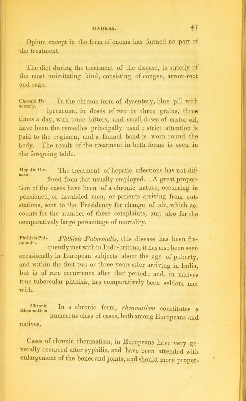 Opium except in tlie form of enema Iras formed no part ol the treatment. The diet during the treatment of the disease, is strictly of the most iminitating kind, consisting of congee, arrow-root and sago. Chronic Dy- In the chi'onic form of dysentery, blue pill with sentery. ipecacuan, in doses of two or three grains, three times a day, with tonic bitters, and small doses of castor oil, have been the remedies principally used ; strict attention is paid to the regimen, and a flannel band is worn round the body. The result of the treatment in both forms is seen in the foregoing table. Hepatic Dis- The treatment of hepatic afiections has not dif- ease. ^ fered from that usually employed. A great proper- tion of the cases have been of a chronic nature, ocou'ring in pensioned, or invalided men, or patients arriving from out- stations, sent to the Presidency for change of air, which ac- counts for the number of these complaints, and also for the comparatively large percentage of mortality. Phthisis Ptii- Phthisis Pitlmonalis, this disease has been fre- monalis. . . _ quently met with in Indo-britons; it has also been seen occasionally in European subjects about the age of puberty, and within the fii'st two or three years after arriving in India, but is of rare occurrence after that period; and, in natives true tubercular phthisis, has comparativeljr been seldom met wdth. Rheu^iism ^ chronic form, rheumatism constitutes a numerous class of cases, both among Eiuopeans and natives. Cases of chronic rheumatism, in Europeans have very ge- nerally occurred after syphilis, and have been attended with enlargement of the bones and joints, and should more proper-