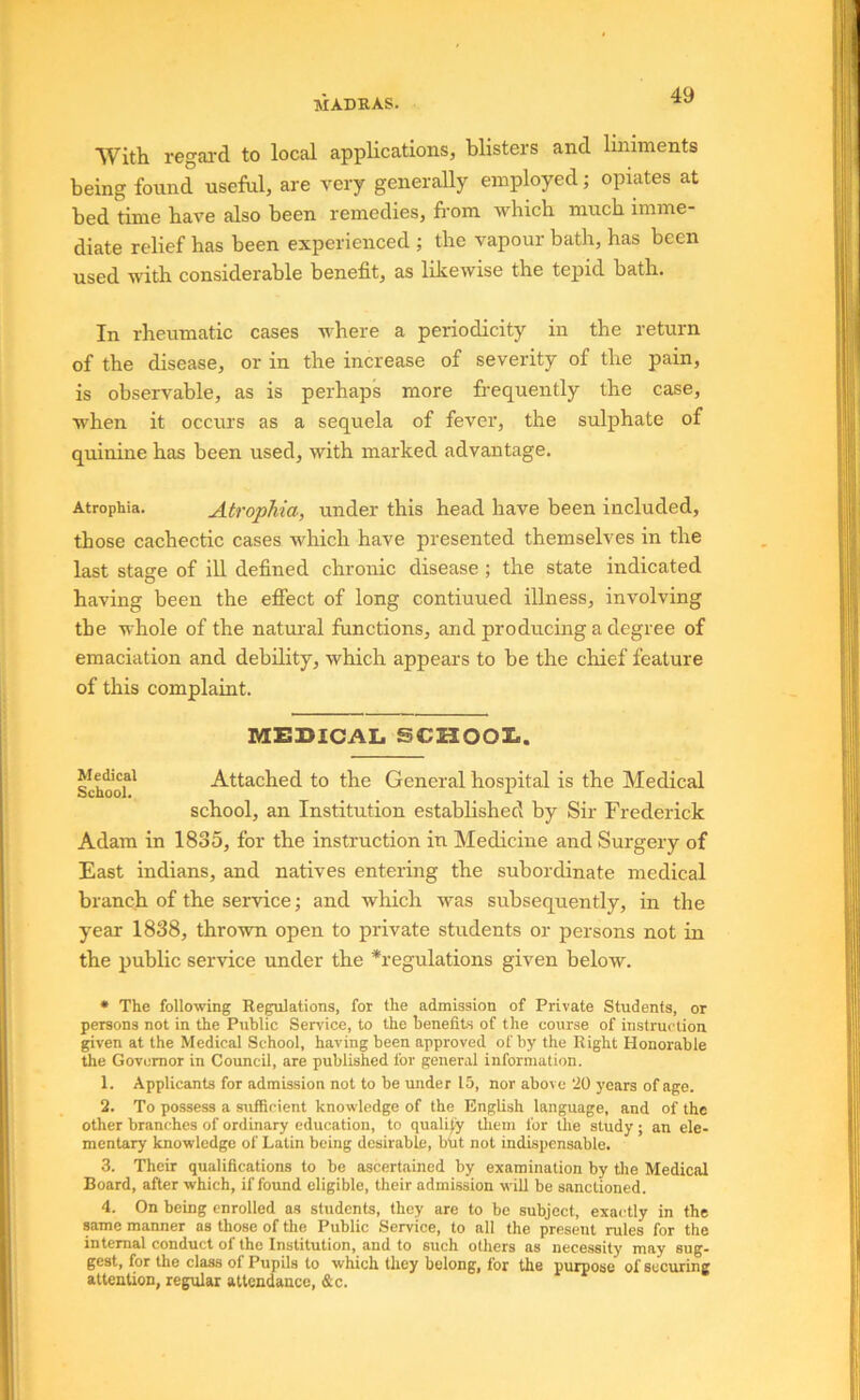 With regal'd to local applications, blisters and liniments being found useful, are very generally empbyed; opiates at bed time have also been remedies, from vdiich much imme- diate relief has been experienced ; the vapour bath, has been used with considerable benefit, as likewise the tepid bath. In rheumatic cases where a periodicity in the return of the disease, or in the increase of severity of the pain, is observable, as is perhaps more frequently the case, when it occurs as a sequela of fever, the sulphate of quinine has been used, with marked advantage. Atrophia. Atrophia, under this head have been included, those cachectic cases which have presented themselves in the last stage of ill defined chronic disease ; the state indicated having been the efiect of long continued illness, involving the whole of the natural lunctions, and producing a degree of emaciation and debility, which appears to be the chief feature of this complaint. MEDICAL SCUOOZ.. Sch^of' Attached to the General hospital is the Medical school, an Institution established by Sir Frederick Adam in 1835, for the instruction in Medicine and Surgery of East indians, and natives entering the subordinate medical branch of the service •, and which was subsequently, in the year 1838, thrown open to private students or persons not in the public service under the *regulations given below. • The following Regulations, for the admission of Private Students, or persons not in the Public Service, to the benefits of the course of instruction given at the Medical School, having been approved of by the Right Honorable the Governor in Council, are published for general information. 1. Applicants for admission not to be under 15, nor above 20 years of age. 2. To possess a sufficient knowledge of the English language, and of the other branches of ordinary education, to qualify tliem for the study; an ele- mentary knowledge of Latin being desirable, btit not indispensable. 3. Their qualifications to be ascertained by examination by tlie Medical Board, after which, if found eligible, their admission will be sanctioned. 4. On being enrolled as students, they are to be subject, exactly in the same manner as those of the Public Service, to all the present rules for the internal conduct of the Institution, and to such others as necessity may sug- gest, for the class of Pupils to which they belong, for the purpose of securing attention, regular attendance, &c.