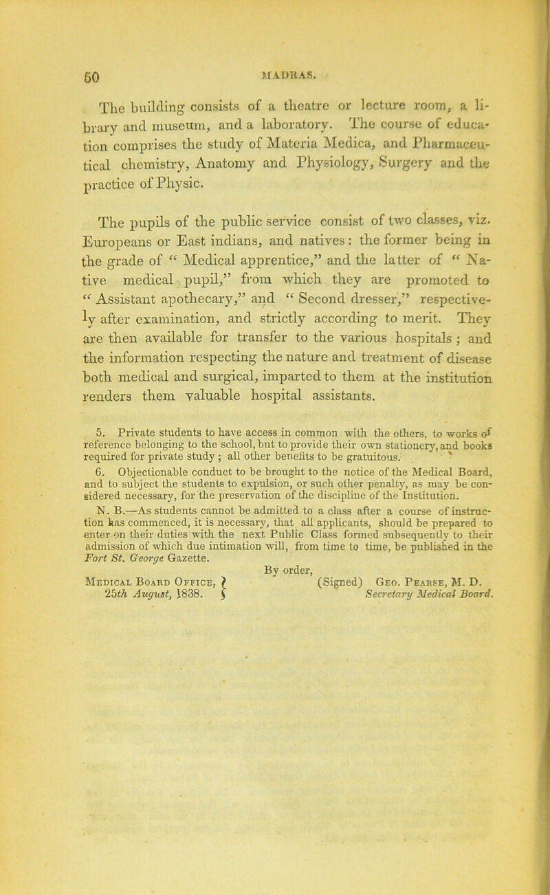 60 The building consists of a theatre or lecture room, a li- braiy and museum, and a laboratory. The course of educa- tion comprises the study of Materia Medica, and Pharmaceu- tical chemistry. Anatomy and Physiology, Sui’gery and the practice of Physic. The pupils of the public service consist of two cla-sses, viz. Eui-opeans or East indians, and natives: the former being in the grade of “ Medical apprentice,” and the latter of “ Na- tive medical pupil,” from which they are promoted to “ Assistant apothecary,” and “ Second dresser,” respective- ly after examination, and strictly according to merit. They are then available for transfer to the various hospitals ; and the information respecting the nature and treatment of disease both medical and surgical, unparted to them at the institution renders them valuable hospital assistants. 5. Private students to have access in common with the others, to works of reference belonging to the school, hut to provide their own stationerj', and books required for private study ; all other benefits to be gratuitous. ' 6. Objectionable conduct to be brought to the notice of the Medical Board, and to subject the students to expulsion, or such other penalty, as may be con- sidered necessary, for the preservation of the discipline of the Institution. N. B.—As students cannot be admitted to a class after a course of instruc- tion has commenced, it is necessar}', tliat all applicants, should be prepared to enter on their duties with the next Public Class formed subsequently to their admission of which due intimation will, from time to time, be published in the Fort St. George Gazette. By order. Medical Board Office, ? (Signed) Geo. Pearse, M. D. 25fA August, 1838. 5 Secretary Medical Board.