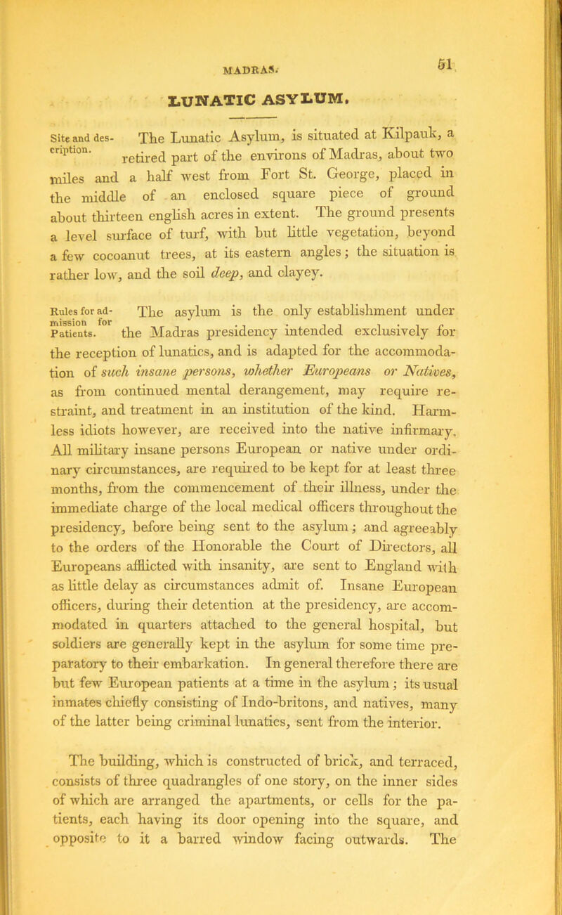 I.UNATIC ASYLUM, Site and des- The Lunatic Asylum, is situated at Kilpauk, a cription. part of the environs of Madras, about two miles and a half west from Fort St. George, placed in the middle of an enclosed square piece of ground about thirteen english acres in extent. The ground presents a level surface of turf, with but little vegetation, beyond a few cocoanut trees, at its eastern angles j the situation is rather low, and tlie soil deep, and clayey. Rules for ad- The asylum is the only establishment under Patients. the Madi'as presidency intended exclusively for the reception of lunatics, and is adapted for the accommoda- tion of mch insane persons, whether Europeans or Natives, as from continued mental derangement, may require re- straint, and treatment in an institution of the kind. Harm- less idiots however, are received into the native infirmary. All militai-y insane persons European or native under ordi- nary circmnstances, are required to be kept for at least thi'ee months, from the commencement of their illness, under the immediate chai’ge of the local medical officers throughout the presidency, before being sent to the asylum; and agreeably to the orders of the Honorable the Court of Dkectors, all Europeans afflicted with insanity, ai-e sent to England with as little delay as circumstances admit of. Insane European officers, dining their detention at the presidency, are accom- modated in quarters attached to the general hospital, but soldiers are generally kept in the asylum for some time pre- paratory to their embarkation. In general therefore there are but few European patients at a time in the asylum ,• its usual inmates chiefly consisting of Indo-britons, and natives, many of the latter being criminal lunatics, sent from the interior. The building, which is constructed of brick, and terraced, consists of three quadrangles of one story, on the inner sides of which are arranged the apartments, or cells for the pa- tients, each having its door opening into the squai-e, and opposite to it a barred window facing outwards. The