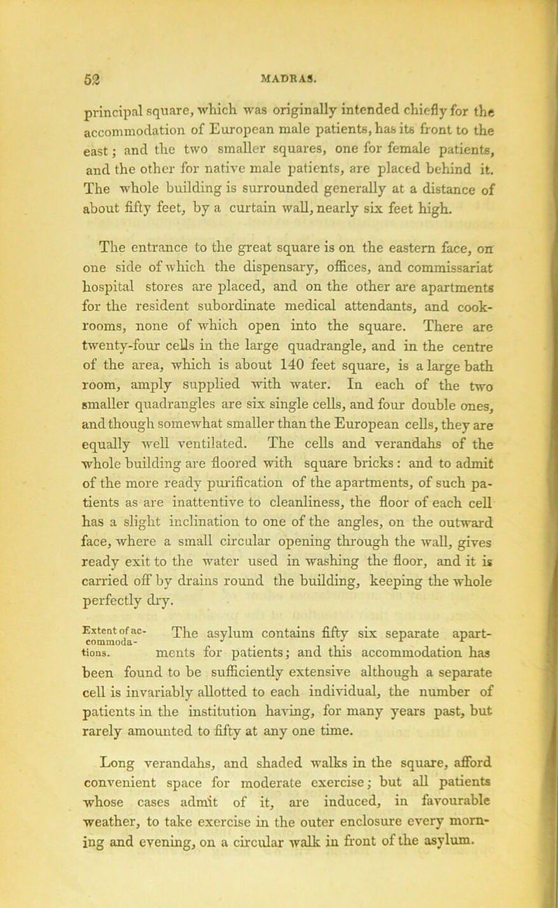 principal square, which was originally intended chiefly for the accommodation of European male patients, has its front to the east; and the two smaller squares, one for female patients, and the other for native male patients, are placed behind it. The whole building is surrounded generally at a distance of about fifty feet, by a curtain waU, nearly six feet high. The entrance to the great square is on the eastern face, on one side of which the dispensary, offices, and commissariat hospital stores are placed, and on the other are apartments for the resident subordinate medical attendants, and cook- rooms, none of which open into the square. There are twenty-four cells in the large quadrangle, and in the centre of the area, which is about 140 feet square, is a large bath room, amply supplied with water. In each of the two smaller quadrangles are six single cells, and four double ones, and though somewhat smaller than the European cells, they are equally well ventilated. The cells and verandahs of the whole building are floored with square bricks: and to admit of the more ready purification of the apartments, of such pa- tients as are inattentive to cleanliness, the floor of each cell has a slight inclination to one of the angles, on the outward face, where a small cncular opening through the waU, gives ready exit to the water used in washing the floor, and it is carried off by drains round the building, keeping the whole perfectly diy. Exteat of ac- asylum contains fifty six separate apart- commoda- ^ tions. merits for patients; and this accommodation has been found to be sufficiently extensive although a separate cell is invariably allotted to each individual, the number of patients in the institution having, for many years past, but rarely amounted to fifty at any one time. Long verandahs, and shaded walks in the square, afford coni’enient space for moderate exercise; but all patients whose cases admit of it, are induced, in favourable weather, to take exercise in the outer enclosime every morn- ing and evening, on a circular walk in front of the asylum.