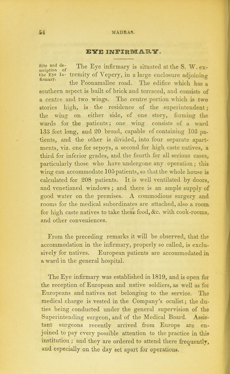 EYE mFlRWEAIlY. Site and de- The Eye infirmary is situated, at the S, W. ex- the Eye In- trcmity of Vepery, in a large enclosure adjoining the Poonamallee road. The edifice which has a southern aspect is built of brick and terraced, and consists of a centre and two wings. The centre portion which is two stories high, is the residence of the superintendent; the wing on either side, of one story, forming the w'^ards for the patients; one wing consists of a w'ard 133 feet long, and 20 broad, capable of containing 103 pa- tients, and the other is divided, into four separate apart- ments, viz. one for sepoys, a second for high caste natives, a third for inferior grades, and the fourth for all serious cases, particularly those who have undergone any operation; this wing can accommodate 105 patients, so that the whole house is calculated for 208 patients. It is well ventilated by doors, and venetianed windows ; and there is an ample supply of good water on the premises. A commodious surgery and rooms for the medical subordinates are attached, also a room for high caste natives to take theii food, &c. with cook-rooms, and other conveniences. From the preceding remarks it will be observed, that the accommodation in the infirmary, properly so called, is exclu- sively for natives. European patients are accommodated in a ward in the general hospital. The Eye infirmary was established in 1819, and is open for the reception of European and native soldiers, as weU as for Em-opeans and natives not belonging to the service. The medical charge is vested in the Company’s oculist; the du- ties being conducted under the general supervision of the Superintending surgeon, and of the hledical Board. Assis- tant surgeons recently arrived from Europe are en- joined to pay every possible attention to the practice in this institution ; and they are ordered to attend there firequeutlv, and especially on the day set apart for operations.