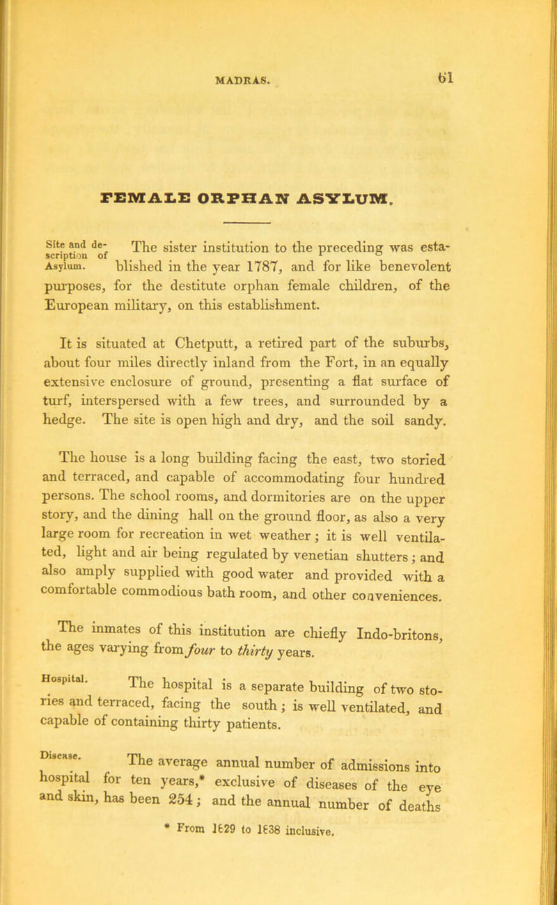 I MADRAS. bl FElVtA!.!: ORPHAN ASYI.U]Mt. Site and de- sister institution to the precedin? was esta- scription of ^ ^ ^ “ Asylum. blished in the year 1787, and for like benevolent purposes, for the destitute orphan female children, of the European military, on this establishment. It is situated at Chetputt, a retired part of the subixrhs, about four miles directly inland from the Fort, in an equally extensive enclosure of ground, presenting a flat surface of turf, interspersed Avith a few trees, and surrounded by a hedge. The site is open high and dry, and the soil sandy. The house is a long building facing the east, two storied and terraced, and capable of accommodating four hundred persons. The school rooms, and dormitories are on the upper story, and the dining hall on the ground floor, as also a very large room for recreation in wet weather; it is well ventila- ted, hght and air being regulated by Venetian shutters ; and also amply supplied with good water and provided with a comfortable commodious bath room, and other coqveniences. The inmates of this institution are chiefly Indo-britons, the ages vaiying fromybur to thirty years. Hospital. yjjg hospital is a separate building of two sto- ries and terraced, facing the south; is well ventilated, and capable of containing thirty patients. Ine average annual number of admissions into hospital for ten years,* exclusive of diseases of the eye and skin, has been 254; and the annual number of deaths