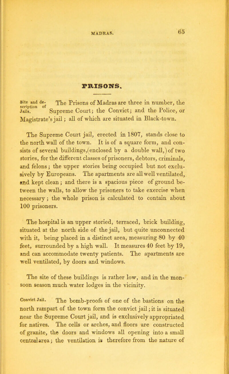 PRISONS. Site and de- Prisons of Madras are three in number, the Jails. Supreme Court; the Convict; and the Police, or Magistrate’s jail; all of which are situated in Black-town. The Supreme Court jail, expected in 1807, stands close to the north wall of the town. It is of a square form, and con- sists of several buildings,(enclosed by a double wall,) of two stories, for the different classes of prisoners, debtors, criminals, and felons; the upper stories being occupied but not exclu- sively by Europeans. The apartments are all well ventilated, and kept clean; and there is a spacious piece of ground be- tween the walls, to allow the prisoners to take exercise when necessary; the whole prison is calculated to contain about 100 prisoners. The hospital is an upper storied, terraced, brick building, situated at the north side of the jail, but quite unconnected with it, being placed in a distinct area, measuring 80 by 40 feet, surrounded by a high wall. It measures 40 feet by 19, and can accommodate twenty patients. The apartments are well ventilated, by doors and windows. The site of these buildings is rather low, and in the mon- soon season much water lodges in the vicinity. Convict Jail. bomb-proofs of one of the bastions on the north rampart of the town form the convict jail; it is situated near the Supreme Court jail, and is exclusively appropriated for natives. The cells or arches, and floors are constructed of granite, the doors and windows all opening into a small central area; the ventilation is therefore from the nature of