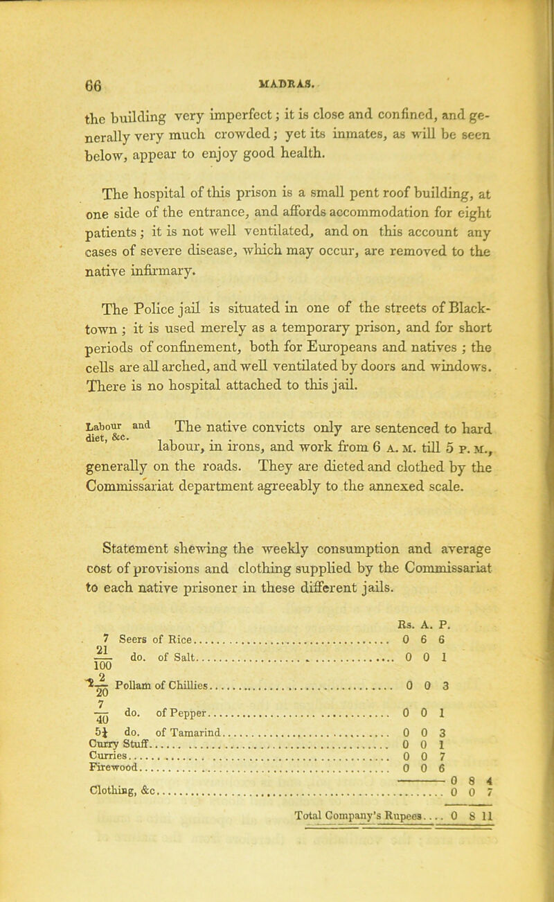 the building very imperfect; it is close and confined, and ge- nerally very much crowded; yet its ininates, as will be seen below, appear to enjoy good health. The hospital of this prison is a small pent roof building, at one side of the entrance, and affords accommodation for eight patients; it is not well ventilated, and on this account any cases of severe disease, wliich may occur, are removed to the native infinnary. The Police jail is situated in one of the streets of Black- town ; it is used merely as a temporary prison, and for short periods of confinement, both for Eui'opeans and natives ; the cells are all arched, and well ventilated by doors and windows. There is no hospital attached to this jail. Labour and The native convicts only are sentenced to hard diet, &c. . . ■' labour, m nons, and work from 6 a. m. tiU 5 p. m., generally on the roads. They are dieted and clothed by the Commissariat department agreeably to the annexed scale. Statement shewing the weekly consumption and average cost of provisions and clothing supplied by the Commissariat to each native prisoner in these different jails. Bs. A. P. 7 Seers of Rice 0 6 6 ^ do. of Salt 0 0 1 100 Pollam of Chillies 0 0 3 7 do. of Pepper 0 0 1 5 J do. of Tamarind 0 0 3 Curry Stuff 0 0 1 Curries 0 0 7 Firewood 0 0 6 0 8 4 Clothing, &c 0 0 7 Totiil Company’s Rupees 0 8 11