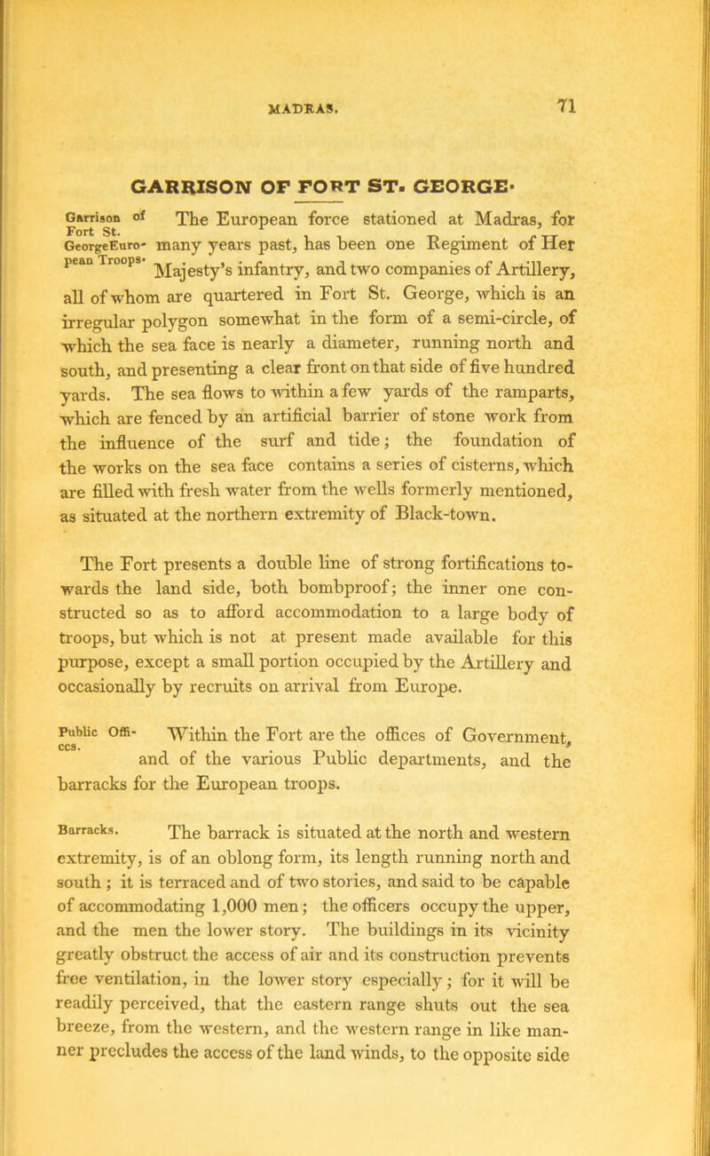 GARRISON OF FORT ST> GEORGE* Gamson of ^}je European force stationed at Madras, for GeorgeEuro' many years past, has been one Regiment of Her pean Troops infantry, and two companies of Artillery, aU of whom are quartered in Fort St. George, which is an irregular polygon somewhat in the form of a semi-circle, of which the sea face is nearly a diameter, running north and south, and presenting a clear front on that side of five hundred yards. The sea flows to within a few yards of the ramparts, which are fenced by an artificial barrier of stone work from the influence of the surf and tide; the foundation of the works on the sea face contains a series of cisterns, which are fiUed with fresh water from the wells formerly mentioned, as situated at the northern extremity of Black-town. The Fort presents a double line of strong fortifications to- wards the land side, both bombproof; the inner one con- structed so as to afibid accommodation to a large body of ti-oops, but which is not at present made available for this purpose, except a small portion occupied by the Artillery and occasionally by recruits on arrival from Europe. Public Offi- Within the Fort are the offices of Government.. CCS. , , ^ and of the various Public departments, and the barracks for the European troops. Barracks. Tiie barrack is situated at the north and western extremity, is of an oblong form, its length running north and south ; it is terraced and of two stories, and said to be capable of accommodating 1,000 men; the officers occupy the upper, and the men the lower story. The buildings in its vicinity greatly obstruct the access of air and its construction prevents free ventilation, in the lower story especially; for it will be readily perceived, that the eastern range shuts out the sea breeze, from the western, and the western range in like man- ner precludes the access of the land winds, to the opposite side