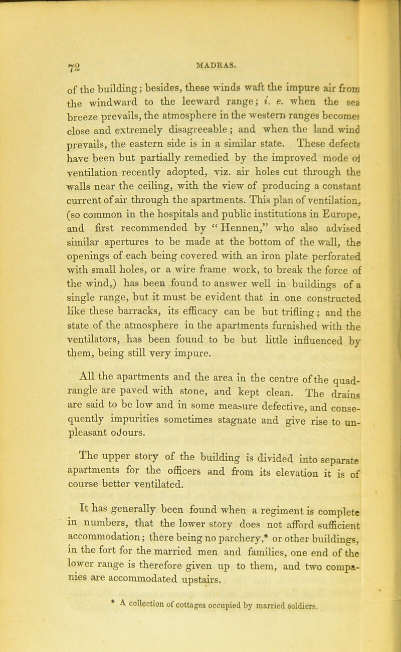 73 of the building; besides, these winds waft the impure air from the windward to the leeward range; t. e. when the sea breeze prevails, the atmosphere in the western ranges becomes close and extremely disagreeable ; and when the land wind prevails, the eastern side is in a similar state. These defect* have been but partially remedied by the improved mode oi ventilation recently adopted, viz. air holes cut through the walls near the ceding, with the view of producing a constant current of ah tlirough the apartments. This plan of ventilation, (so common in the hospitals and public institutions in Europe, and first recommended by Hennen,” who also advised similar apertures to be made at the bottom of the wall, the openings of each being covered with an iron plate perforated with small holes, or a wii'e fr-ame work, to break the force of the wind,) has been found to answer well in buildings of a single range, but it must be evident that in one constructed like these barracks, its efficacy can be but trifling; and the state of the atmosphere in the apartments fui’nished with the ventilators, has been found to be but little influenced by them, being still very impure, AU the apartments and the area in the centre of the quad- rangle are paved with stone, and kept clean. The drains are said to be low and in some measure defective, and conse- quently impurities sometimes stagnate and give rise to un- pleasant odom's. The upper story of the building is divided into separate apartments for the ofiicers and from its elevation it is of course better ventilated. It has generally been found when a regiment is complete in numbers, that the lower story does not afford sufficient accommodation; there being no parchery,* or other buildings, in the fort for the married men and families, one end of the lower range is therefore given up to them, and two compa- nies are accommodated upstairs. • A collection of cottages occupied by married soldiers.