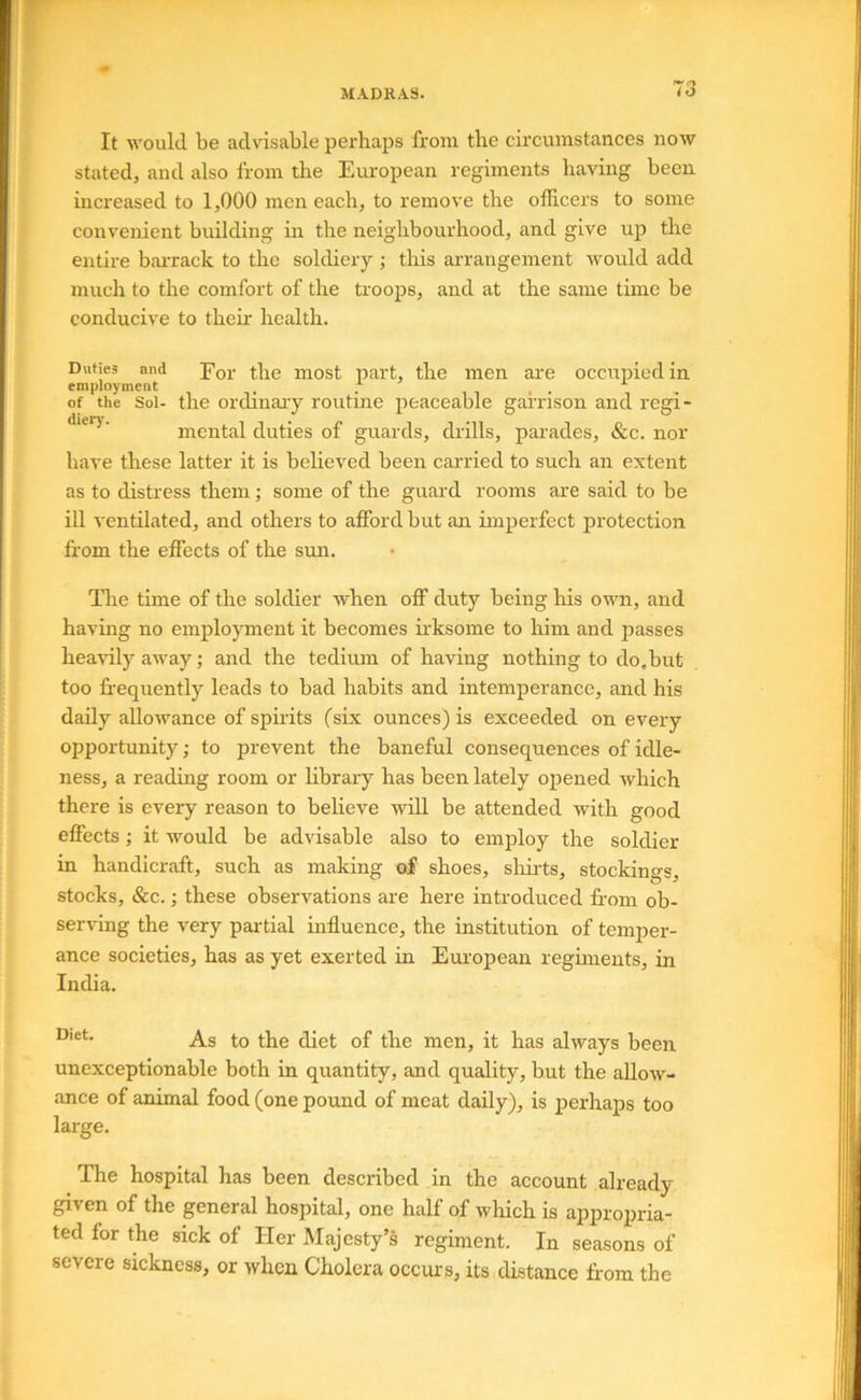 JIADRA8. It would be advisable perhaps from the circumstances now stated, and also Irom the European regiments having been increased to 1,000 men each, to remove the officers to some convenient building in the neighbourhood, and give up the entire baiTack to the soldiery ; tliis arrangement would add much to the comfort of the troops, and at the same time be conducive to their health. Duties and Por the most part, the men are occtipiedin employment , , , , ^ of the Sol- the ordinary routme peaceable garrison and regi- **'**^'‘ mental duties of guards, chills, parades, &c. nor have these latter it is believed been carried to such an extent as to distress them; some of the guard rooms are said to be ill ventilated, and others to afford but an imperfect protection from the effects of the sun. The time of the soldier when off duty being his own, and having no employment it becomes hksome to him and passes heavily away; and the tedium of having nothing to do,but too ff-equently leads to bad habits and intemperance, and his daily allowance of spirits (six ounces) is exceeded on every opportunity; to prevent the baneful consequences of idle- ness, a reading room or library has been lately opened which there is every reason to believe will be attended with good effects; it would be advisable also to employ the soldier in handicraft, such as making o| shoes, sliirts, stockings, stocks, &c.; these observations are here introduced ffom ob- serffing the very partial influence, the institution of temper- ance societies, has as yet exerted in European regiments, in India. As to the diet of the men, it has always been unexceptionable both in quantity, and quality, but the allow- ance of animal food (one pound of meat daily), is i^erhaps too large. The hospital has been described in the account already given of the general hospital, one half of which is appropria- ted for the sick of Her Majesty’s regiment. In seasons of severe sickness, or when Cholera occurs, its distance from the