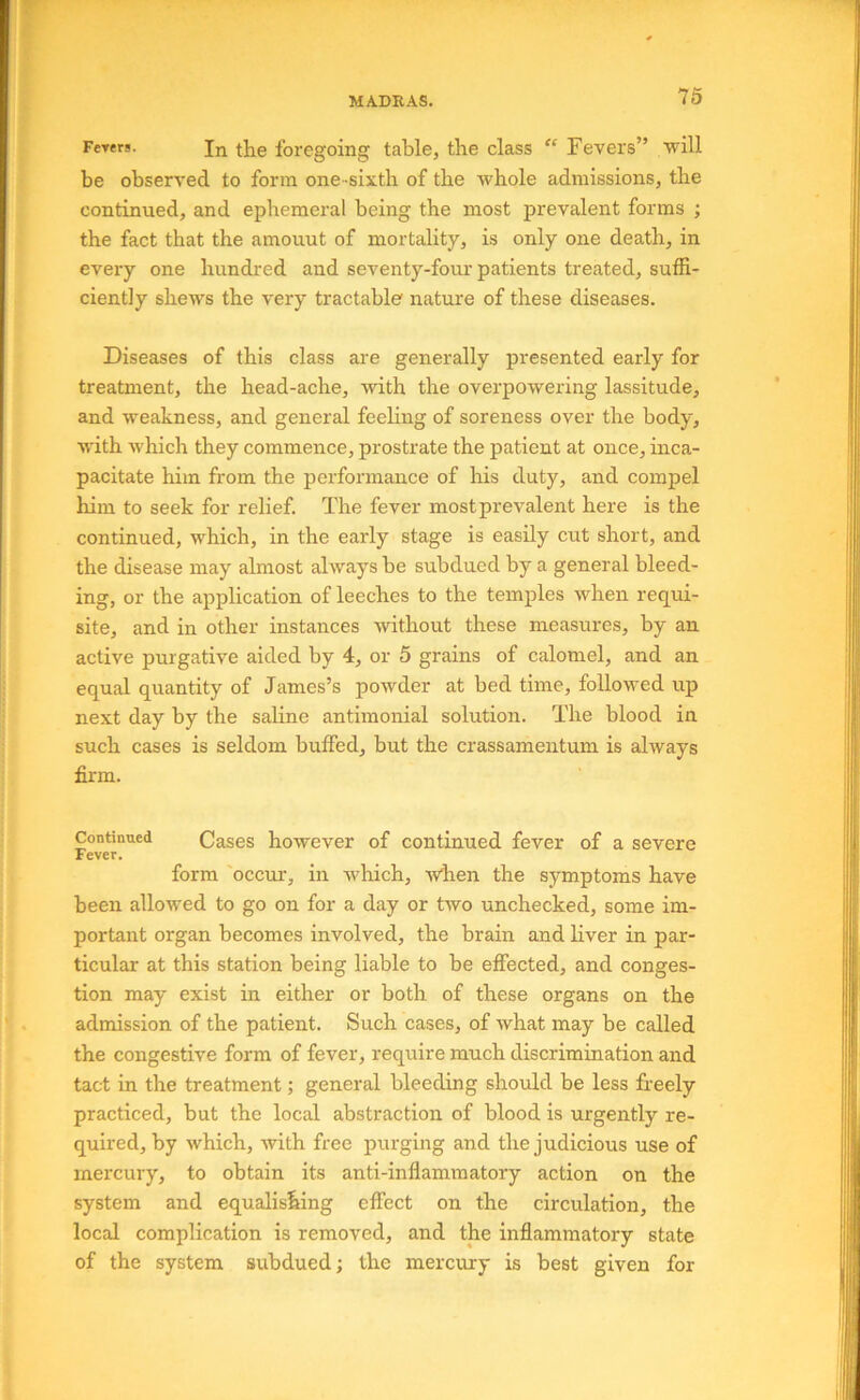 MA.dk AS. Ferers. Jn the foregoing table, the class “ Fevers” will be observed to form one-sixth of the whole admissions, the continued, and ephemeral being the most prevalent forms ; the fact that the amouut of mortality, is only one death, in every one hundred and seventy-foiu'patients treated, suffi- ciently shews the very tractable nature of these diseases. Diseases of this class are generally presented early for treatment, the head-ache, with the overpowering lassitude, and weakness, and general feeling of soreness over the body, with which they commence, prostrate the patient at once, inca- pacitate him from the performance of Iris duty, and compel him to seek for relief. The fever most prevalent here is the continued, which, in the early stage is easily cut short, and the disease may almost always be subdued by a general bleed- ing, or the application of leeches to the temples when requi- site, and in other instances without these measures, by an active purgative aided by 4, or 5 grains of calomel, and an equal quantity of James’s powder at bed time, followed up next day by the saline antimonial solution. The blood in such cases is seldom buffed, but the crassamentum is always firm. Continued Cases however of continued fever of a severe Fever. form occur, in which, Avhen the symptoms have been allowed to go on for a day or two unchecked, some im- portant organ becomes involved, the brain and liver in par- ticular at this station being liable to be effected, and conges- tion may exist in either or both of these organs on the admission of the patient. Such cases, of what may be called the congestive form of fever, require much discrimination and tact in the treatment; general bleeding should be less freely practiced, but the local abstraction of blood is urgently re- quired, by which, with free purging and the judicious use of mercury, to obtain its anti-inflammatory action on the system and equalis^ing effect on the circulation, the local complication is removed, and the inflammatory state of the system subdued; the mercury is best given for