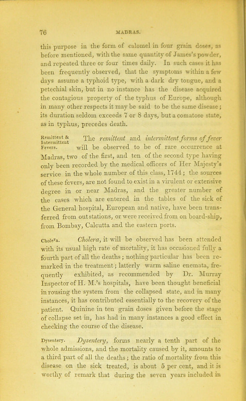 this purpose in the form of calomel in four grain doses, as before mentioned, with the same quantity of James’s powder, and repeated three or four times daily. In such cases it has been frequently observed, that the symptoms within a few days assume a typhoid type, with a dark dry tongue, and a petechial skin, but in no instance has the disease acquired the contagious property of the typhus of Europe, although in many other respects it may be said to be the same disease; its duration seldom exceeds 7 or 8 days, but a comatose state, as in typhus, precedes death. Remittent & remittent and intermittent forms of fever Intermittent in Fevers. -w'ill be observed to be of rare occurrence at Madras, two of the first, and ten of the second type having only been recorded by the medical officers of Her Majesty’s servdce in the whole number of this class, 1744; the sources of these fevers, are not found to exist in a vii'ulent or extensive degree in or near Madras, and the greater number of the cases wliicb are entered in the tables of the sick of the General hospital, European and native, have been trans- ferred from out stations, or were received from on board-sliip, from Bombay, Calcutta and the eastern ports. Cholera. Cholem, it will be observed lias been attended with its usual high rate of mortality, it has occasioned fully a fourth part of all the deaths; nothing particular has been re- marked in the treatment; latterly warm saline enemata, fi:e- quently exliibited, as recommended by Dr. Murray Inspector of H. M.’s hospitals, have been thought beneficial in rousing the system from the collapsed state, and in many instances, it has contributed essentially to the recovery of the patient. Quinine in ten grain doses given before the stage of collapse set in, has had in many instances a good efiect in checking the course of the disease. Dysentery. Dysentery, forms nearly a tenth part of the whole admissions, and the mortality caused by it, amounts to a third part of all the deaths; the ratio of mortality from this disease on the sick treated, is about 5 per cent, and it is worthy of remark that during the seven years included in