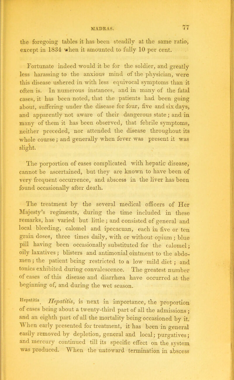 w MADRAS. I t the foregoing tables it has been steadily at the same ratio, except in 1834 when it amounted to fully 10 per cent. Fortunate indeed would it be for the soldier, and greatly less hai’assing to the anxious mind of the physician. Were this disease ushered in with less equivocal symptoms than it often is. In numerous instances, and in many of the fatal cases, it has been noted, that the patients had been going about, suffering under the disease for four, five and six days, and apparently not aware of their dangerous state; and in many of them it has been observed, that febrile symptoms, neither preceded, nor attended the disease throughout its whole course; and generally when fever was present it was slight. The porportion of cases complicated with hepatic disease, cannot be ascertained, but they arc known to have been of very frequent occm’rence, and abscess in the liver has been found occasionally after death. The treatment by the several medical officers of Her hlajesty’s regiments, during the time included in these remarks, has varied but little; and consisted of general and local bleeding, calomel and ipecacuan, each in five or ten grain doses, three times daily, with or without opium blue pill having been occasionally substituted for the calomel; oily laxatives; blisters and antimonial ointment to the abdo- men ; the patient being restricted to a low mild diet; and tonics exhibited duiing convalescence. The greatest number of cases of this disease and diarrhoea have occurred at the beginning of, and during the wet season. Hepatitis_ Hepatitis, is next in importance, the proportion of cases being about a twenty-third part of all the admissions; and an eighth part of all the mortality being occasioned by it. When early presented for treatment, it has been in general easily removed by depletion, general and local; purgatives; and mercury continued till its specific effect on the system was produced. When the untoward termination in abscess
