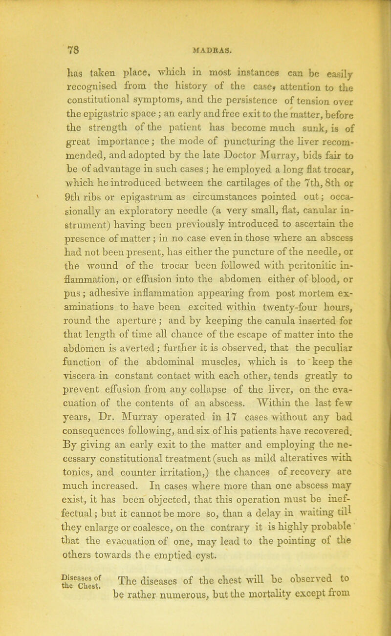 has taken place, wliich in most instances can be easily recognised from the history of the ca-scj attention to the constitutional symptoms, and the persistence of tension over the epigastric space; an early and free e.\;it to the matter, before the strength of the patient has become much sunk, is of great importance; the mode of puncturing the liver recom- mended, and adopted by the late Doctor Murray, bids fair to be of advantage in such cases; he employed a long flat trocar, which he introduced between the cartilages of the 7th, 8th or 9th ribs or epigastruin as circumstances pointed out; occa- sionally an exploratory needle (a very small, flat, canular in- strument) having been previously introduced to ascertain the presence of matter; in no case even in those where an abscess had not been present, has either the puncture of the needle, or the wound of the trocar been followed with peritonitic in- flammation, or efiiision into the abdomen either of blood, or pus; adhesive inflammation appearing from post mortem ex- aminations to have been excited mthin twenty-four hours, round the aperture; and by keeping the canula inserted for that length of time all chance of the escape of matter into the abdomen is averted; further it is observed, that the peculiar function of the abdominal muscles, which is to' keep the viscera in constant contact with each other, tends greatly to prevent effusion from any collapse of the liver, on the eva- cuation of the contents of an abscess. Within the last few years. Dr. Mm-ray operated in 17 cases without any bad consequences following, and sis of his patients have recovered. By giving an early exit to the matter and employing the ne- cessary constitutional treatment (such as mild alteratives with tonics, and counter irritation,) the chances of recovery are much increased. In cases where more than one abscess may exist, it has been objected, that this operation must be inef- fectual ; but it cannot be more so, than a delay in waiting tiU they enlarge or coalesce, on the contrary it is highly probable that the evacuation of one, may lead to the pointing of the others towards the emptied cyst. Diseases of the Chest. The diseases of the chest will be observed to be rather numerous, but the mortality except from