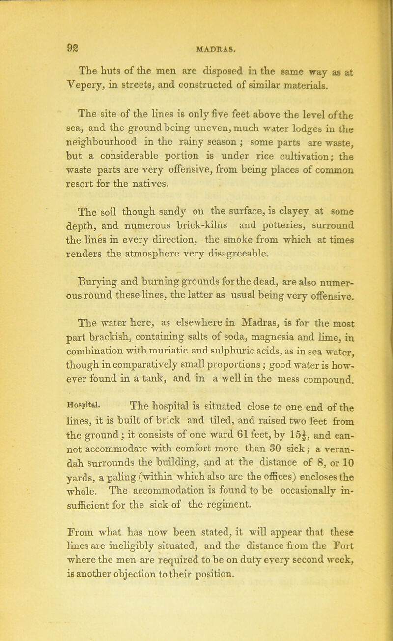 The huts of the men are disposed in the same way as at Vepery, in streets, and constructed of similar materials. The site of the lines is only five feet above the level of the sea, and the ground being uneven, much water lodges in the neighbourhood in the rainy season ; some parts are waste, but a considerable portion is under rice cultivation; the waste parts are very offensive, from being places of common resort for the natives. The soil though sandy on the surface, is clayey at some depth, and numerous brick-kilns and potteries, surround the lines in every direction, the smoke from which at times renders the atmosphere very disagreeable. Burying and burning grounds for the dead, are also numer- ous round these lines, the latter as usual being veiy offensive. The water here, as elsewhere in Madras, is for the most part brackish, containing salts of soda, magnesia and lime, in combination with muriatic and sulphuric acids, as in sea water, though in comparatively small proportions; good water is how- ever found in a tank, and in a well in the mess compound. Hospital. The hospital is situated close to one end of the lines, it is built of brick and tiled, and raised two feet from the ground; it consists of one ward 61 feet, by 15|, and can- not accommodate with comfort more than 30 sick; a veran- dah surrounds the building, and at the distance of 8, or 10 yards, a paling (within which also are the offices) encloses the whole. The accommodation is found to be occasionally in- sufficient for the sick of the regiment. From what has now been stated, it will appear that these lines are ineligibly situated, and the distance from the Fort where the men ai'e required to be on duty every second week, is another objection to their position.