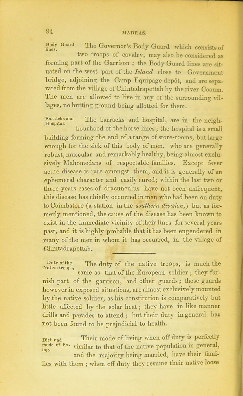 MArniAS. Une^s! Governor’s Body Guard which consists of two troops of cavalry, may also be considered as forming part of the Garrison ; the Body Guard lines are sit- uated on the west part of the Island close to Government bridge, adjoining the Camp Equipage depot, and are sepa- rated from the village of Chintadrapettah by the river Cooum. The men are allowed to live in any of the surrounding vil- lages, no hutting ground being allotted for them. Hospital*barracks and hospital, are in the neigh- bourhood of the horse lines; the hospital is a small building forming the end of a range of store-rooms, but large enough for the sick of this body of men, who are generally robust, muscular and remarkably healthy, being almost exclu- sively Mahomedans of respectable families. Except fever acute disease is rare amongst them, and it is generally of an ephemeral character and easily cured; within the last two or three years cases of dracunculus have not been unfrequent, this disease has chiefly occurred in men who had been on duty to Coimbatore (a station in the southern division,) but as for- merly mentioned, the cause of the disease has been known to exist in the immediate vicinity of their lines for several years past, and it is higlily probable that it has been engendered in many of the men in whom it has occurred, in the 'vdllage of Chintadrapettah. Duty ofthe ^he duty of the native troops, is much the Native troops, •' same as that of the European soldier •, they fur- nish part of the garrison, and other guards; those guards however in exposed situations, are almost exclusively mounted by the native soldier, as his constitution is compaintively but little afiected by the solar heat; they have in like manner drills and parades to attend ,• but their duty in general has not been found to be prejudicial to health. Diet and Their mode of living when off duty is perfectly mode of Kv- gijniigj. ^jj^t of the native population in general, and the majority being married, have their fami- lies with them j when oflF duty they resume their native loose