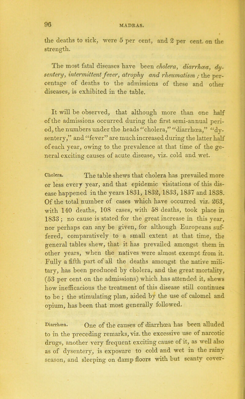 90 the deaths to sick, were 5 per cent, and 2 per cent, on the strength. The most fatal diseases have been cholera, diarrhma, dy- sentery, intermittent fever, atrophy and rheumatism ; the per- centage of deaths to the admissions of these and other diseases, is exhibited in the table. It wiU be observed, that although more than one half of the admissions occurred during the first semi-annual peri- od, the numbers under the heads ^‘cholera,” “diarrhoea,” “dy- sentery,” and “fever” are much increased during the latter half of each year, owing to the prevalence at that time of the ge- neral exciting causes of acute disease, viz. cold and wet. Cholera. Xhe table shews that cholera has prevailed more or less every year, and that epidemic visitations of this dis- ease happened in the years 1831, 1832, 1833, 1837 and 1838. Of the total number of cases which have occurred viz. 263, with 140 deaths, 108 cases, with 58 deaths, took place in 1833; no cause is stated for the great increase in this year, nor perhaps can any be given, for although Europeans suf- fered, comparatively to a small extent at that time, the general tables shew, that it has prevailed amongst them in other years, when the natives were almost exempt from it. Fully a fifth part of all the deaths amongst the native mili- tary, has been produced by cholera, and the great mortality, (53 per cent on the admissions) which has attended it, shews how inefficacious the treatment of this disease stiU continues to be •, the stimulating plan, aided by the use of calomel and opium, has been that most generally followed. Diarrhoea. One of the causes of diarrhoea has been alluded to in the preceding remarks, viz. the excessive use of narcotic drugs, another very frequent exciting cause of it, as well also as of dysentery, is exposure to cold and wet in the rainy season, and sleeping on damp floors with but scanty cover-