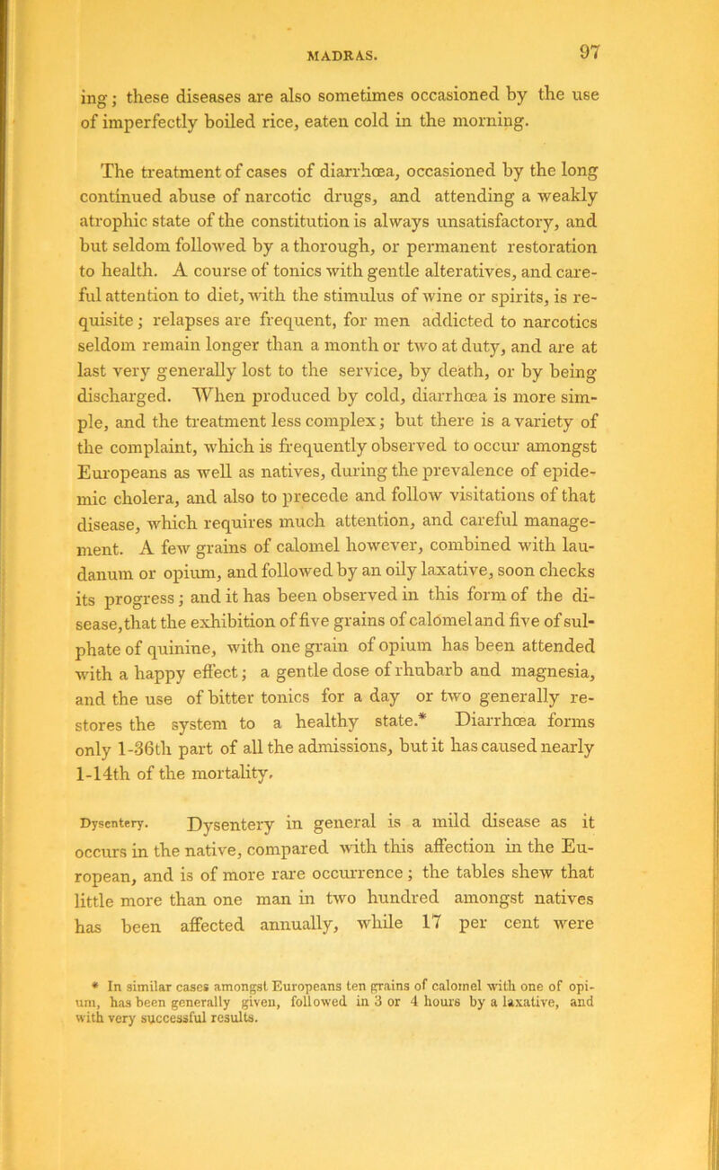 ing; these diseases are also sometimes occasioned by the use of imperfectly boiled rice, eaten cold in the morning. The treatment of cases of diarrhoea, occasioned by the long continued abuse of narcotic drugs, and attending a weakly atrophic state of the constitution is always unsatisfactory, and but seldom followed by a thorough, or permanent restoration to health. A course of tonics with gentle alteratives, and cai'e- ful attention to diet, with the stimulus of wine or spirits, is re- quisite ; relapses are frequent, for men addicted to narcotics seldom remain longer than a month or two at duty, and are at last very generally lost to the service, by death, or by being- discharged. When produced by cold, diarrhoea is more sim- ple, and the treatment less complex; but there is a variety of the complaint, which is frequently observed to occur amongst Europeans as well as natives, during the prevalence of epide- mic cholera, and also to precede and follow visitations of that disease, which requires much attention, and careful manage- ment. A few grains of calomel however, combined with lau- danum or opium, and followed by an oily laxative, soon checks its progress; and it has been observed in this form of the di- sease, that the exhibition of five grains of calomel and five of sul- phate of quinine, with one grain of opium has been attended with a happy eftect; a gentle dose of rhubarb and magnesia, and the use of bitter tonics for a day or two generally re- stores the system to a healthy state.* Diai-rhoea forms only l-36th part of all the admissions, but it has caused nearly 1-14th of the mortality. Dysentery. Dysentery in general is a mild disease as it occurs in the native, compared with this affection in the Eu- ropean, and is of more rare occurrence; the tables shew that little more than one man in two hundred amongst natives has been affected annually, while 17 per cent were • In similar cases amongst Europeans ten grains of calomel with one of opi- um, has been generally given, followed in 3 or 4 hours by a laxative, and with very successful results.