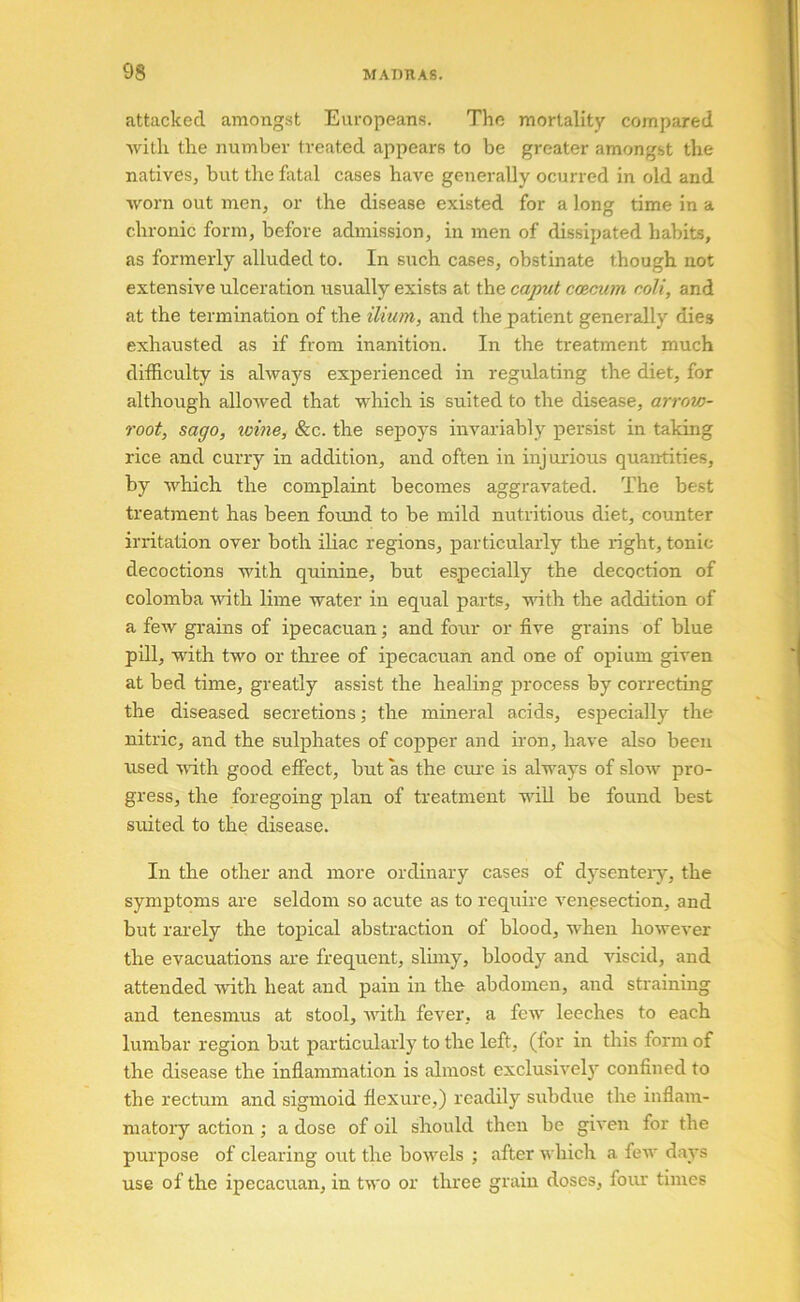 attacked among.st Europeans. The mortality compared Avitli the number treated appears to be greater amongst the natives, but the fatal cases have generally ocurred in old and worn out men, or the disease existed for a long time in a chronic form, before admission, in men of dissipated habits, as formerly alluded to. In such cases, obstinate though not extensive ulceration usually exists at the caput cmcum coli, and at the termination of the ilium, and the patient generally dies exhausted as if from inanition. In the treatment much difficulty is always experienced in regulating the diet, for although allowed that which is suited to the disease, arrow- root, sago, loine. See. the sepoys invariably persist in taking rice and curry in addition, and often in injurious quantities, by which the complaint becomes aggravated. The best treatment has been found to be mild nutritious diet, counter irritation over both ihac regions, particularly the right, tonic decoctions with quinine, but especially the decoction of colomba with lime water in equal parts, with the addition of a few grains of ipecacuan; and four or five grains of blue pUl, with two or thi'ee of ipecacuan and one of opium given at bed time, greatly assist the healing process by correcting the diseased secretions; the mineral acids, especially the nitric, and the sulphates of copper and iron, have also been used udth good effect, but as the cui'e is always of slow pro- gress, the foregoing plan of treatment wiU be found best suited to the disease. In the other and more ordinary cases of dysentery, the symptoms are seldoirr so acute as to require venesection, and but rarely the topical abstraction of blood, when however the evacuations are frequent, slurry, bloody and viscid, and attended with heat and pain iir the abdorrrerr, arrd straining arrd tenesmus at stool, with fever, a few leeches to each lumbar region but particularly to the left, (for in this form of the disease the inflarrrnration is almost exclusively corrfined to the rectum and sigrrroid flexure,) readily srrbdire the inflam- matory actiorr ,• a dose of oil should therr be giverr for the purpose of clearing out the bowels ; after which a few days use of the ipecacuan, in two or three grain doses, four tiirres